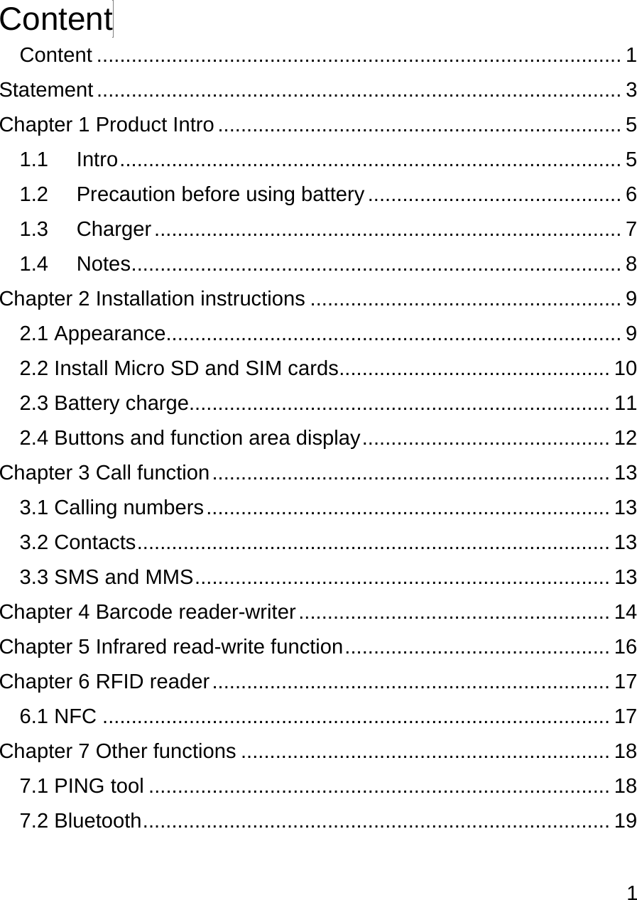 1    Content Content ........................................................................................... 1 Statement ........................................................................................... 3 Chapter 1 Product Intro ...................................................................... 5 1.1 Intro ....................................................................................... 5 1.2 Precaution before using battery ............................................ 6 1.3 Charger ................................................................................. 7 1.4 Notes ..................................................................................... 8 Chapter 2 Installation instructions ...................................................... 9 2.1 Appearance............................................................................... 9 2.2 Install Micro SD and SIM cards ............................................... 10 2.3 Battery charge......................................................................... 11 2.4 Buttons and function area display ........................................... 12 Chapter 3 Call function ..................................................................... 13 3.1 Calling numbers ...................................................................... 13 3.2 Contacts .................................................................................. 13 3.3 SMS and MMS ........................................................................ 13 Chapter 4 Barcode reader-writer ...................................................... 14 Chapter 5 Infrared read-write function .............................................. 16 Chapter 6 RFID reader ..................................................................... 17 6.1 NFC ........................................................................................ 17 Chapter 7 Other functions ................................................................ 18 7.1 PING tool ................................................................................ 18 7.2 Bluetooth ................................................................................. 19  
