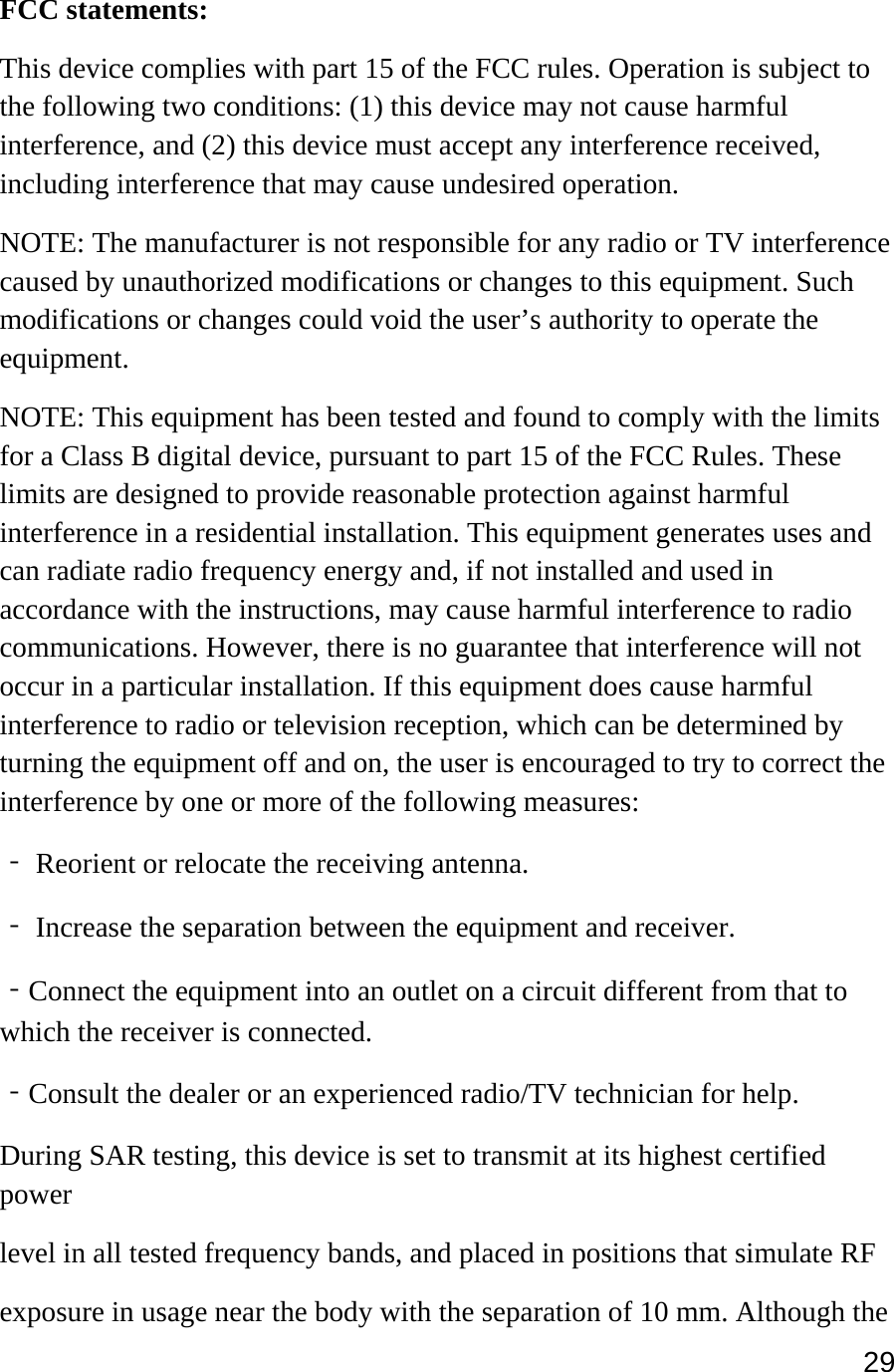 29  FCC statements: This device complies with part 15 of the FCC rules. Operation is subject to the following two conditions: (1) this device may not cause harmful interference, and (2) this device must accept any interference received, including interference that may cause undesired operation.  NOTE: The manufacturer is not responsible for any radio or TV interference caused by unauthorized modifications or changes to this equipment. Such modifications or changes could void the user’s authority to operate the equipment. NOTE: This equipment has been tested and found to comply with the limits for a Class B digital device, pursuant to part 15 of the FCC Rules. These limits are designed to provide reasonable protection against harmful interference in a residential installation. This equipment generates uses and can radiate radio frequency energy and, if not installed and used in accordance with the instructions, may cause harmful interference to radio communications. However, there is no guarantee that interference will not occur in a particular installation. If this equipment does cause harmful interference to radio or television reception, which can be determined by turning the equipment off and on, the user is encouraged to try to correct the interference by one or more of the following measures: ‐ Reorient or relocate the receiving antenna. ‐ Increase the separation between the equipment and receiver. ‐Connect the equipment into an outlet on a circuit different from that to which the receiver is connected. ‐Consult the dealer or an experienced radio/TV technician for help. During SAR testing, this device is set to transmit at its highest certified power level in all tested frequency bands, and placed in positions that simulate RF exposure in usage near the body with the separation of 10 mm. Although the 