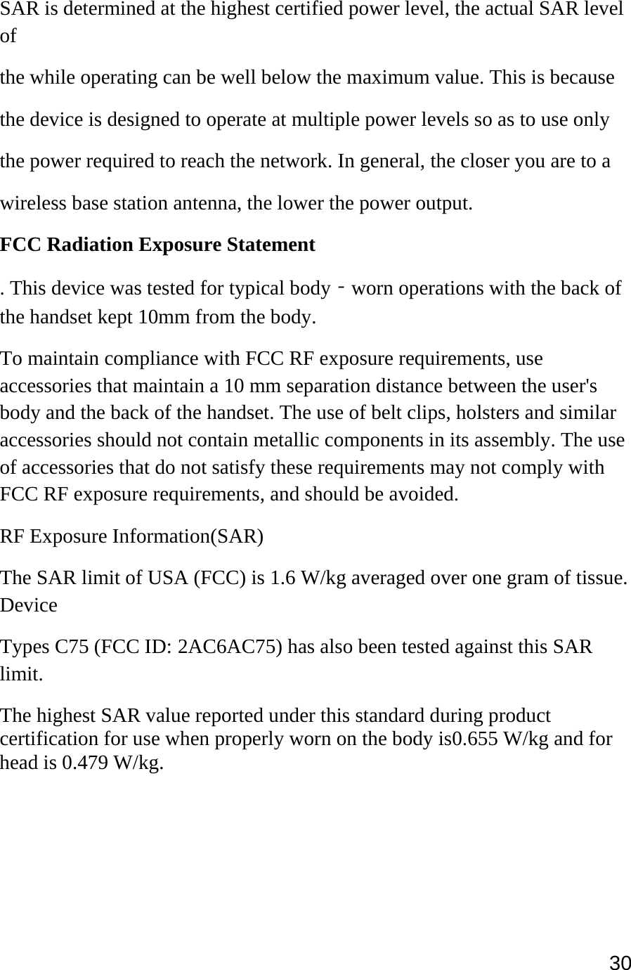 30  SAR is determined at the highest certified power level, the actual SAR level of the while operating can be well below the maximum value. This is because the device is designed to operate at multiple power levels so as to use only the power required to reach the network. In general, the closer you are to a wireless base station antenna, the lower the power output. FCC Radiation Exposure Statement  . This device was tested for typical body‐worn operations with the back of the handset kept 10mm from the body. To maintain compliance with FCC RF exposure requirements, use accessories that maintain a 10 mm separation distance between the user&apos;s body and the back of the handset. The use of belt clips, holsters and similar accessories should not contain metallic components in its assembly. The use of accessories that do not satisfy these requirements may not comply with FCC RF exposure requirements, and should be avoided. RF Exposure Information(SAR) The SAR limit of USA (FCC) is 1.6 W/kg averaged over one gram of tissue. Device Types C75 (FCC ID: 2AC6AC75) has also been tested against this SAR limit. The highest SAR value reported under this standard during product certification for use when properly worn on the body is0.655 W/kg and for head is 0.479 W/kg.    