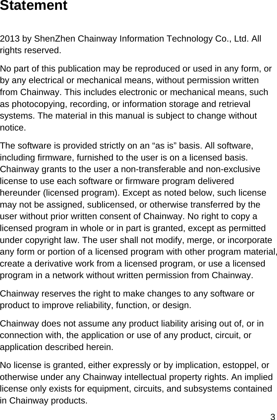 3  Statement  2013 by ShenZhen Chainway Information Technology Co., Ltd. All rights reserved. No part of this publication may be reproduced or used in any form, or by any electrical or mechanical means, without permission written from Chainway. This includes electronic or mechanical means, such as photocopying, recording, or information storage and retrieval systems. The material in this manual is subject to change without notice. The software is provided strictly on an “as is” basis. All software, including firmware, furnished to the user is on a licensed basis. Chainway grants to the user a non-transferable and non-exclusive license to use each software or firmware program delivered hereunder (licensed program). Except as noted below, such license may not be assigned, sublicensed, or otherwise transferred by the user without prior written consent of Chainway. No right to copy a licensed program in whole or in part is granted, except as permitted under copyright law. The user shall not modify, merge, or incorporate any form or portion of a licensed program with other program material, create a derivative work from a licensed program, or use a licensed program in a network without written permission from Chainway.  Chainway reserves the right to make changes to any software or product to improve reliability, function, or design. Chainway does not assume any product liability arising out of, or in connection with, the application or use of any product, circuit, or application described herein. No license is granted, either expressly or by implication, estoppel, or otherwise under any Chainway intellectual property rights. An implied license only exists for equipment, circuits, and subsystems contained in Chainway products. 