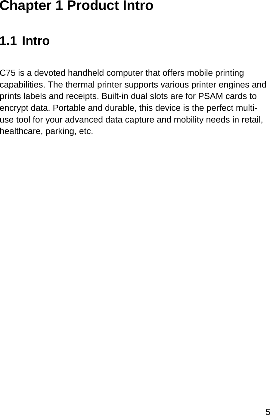 5  Chapter 1 Product Intro  1.1 Intro  C75 is a devoted handheld computer that offers mobile printing capabilities. The thermal printer supports various printer engines and prints labels and receipts. Built-in dual slots are for PSAM cards to encrypt data. Portable and durable, this device is the perfect multi-use tool for your advanced data capture and mobility needs in retail, healthcare, parking, etc.   