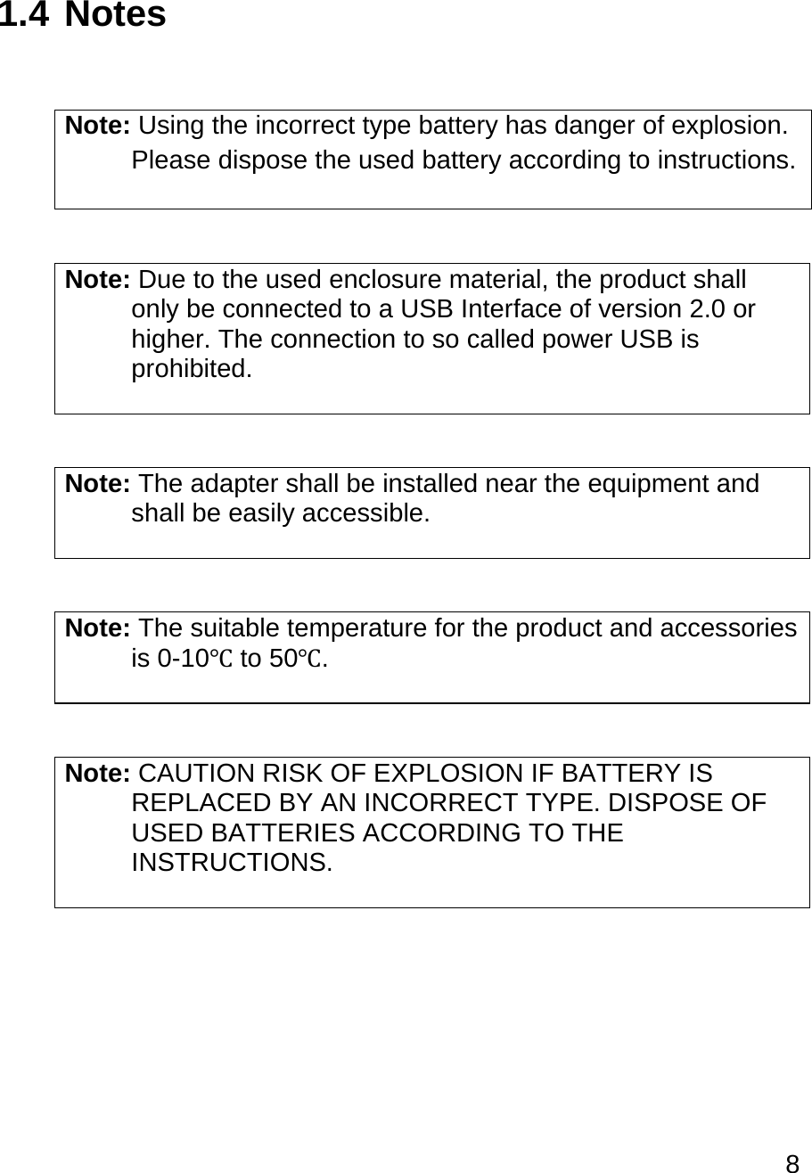 8   1.4 Notes   Note: Using the incorrect type battery has danger of explosion.  Please dispose the used battery according to instructions.   Note: Due to the used enclosure material, the product shall  only be connected to a USB Interface of version 2.0 or  higher. The connection to so called power USB is  prohibited.   Note: The adapter shall be installed near the equipment and  shall be easily accessible.   Note: The suitable temperature for the product and accessories  is 0-10℃ to 50℃.   Note: CAUTION RISK OF EXPLOSION IF BATTERY IS  REPLACED BY AN INCORRECT TYPE. DISPOSE OF  USED BATTERIES ACCORDING TO THE  INSTRUCTIONS.      