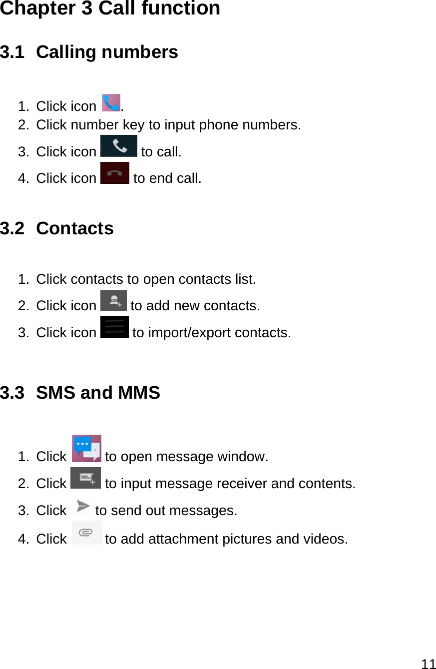 11  Chapter 3 Call function 3.1 Calling numbers  1. Click icon  . 2.  Click number key to input phone numbers. 3.  Click icon   to call. 4.  Click icon   to end call.  3.2 Contacts  1. Click contacts to open contacts list. 2.  Click icon   to add new contacts. 3.  Click icon   to import/export contacts.  3.3  SMS and MMS  1.  Click   to open message window. 2.  Click   to input message receiver and contents. 3. Click  to send out messages. 4.  Click   to add attachment pictures and videos.    