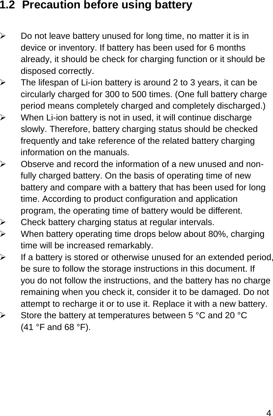 4  1.2  Precaution before using battery    Do not leave battery unused for long time, no matter it is in device or inventory. If battery has been used for 6 months already, it should be check for charging function or it should be disposed correctly.    The lifespan of Li-ion battery is around 2 to 3 years, it can be circularly charged for 300 to 500 times. (One full battery charge period means completely charged and completely discharged.)   When Li-ion battery is not in used, it will continue discharge slowly. Therefore, battery charging status should be checked frequently and take reference of the related battery charging information on the manuals.    Observe and record the information of a new unused and non-fully charged battery. On the basis of operating time of new battery and compare with a battery that has been used for long time. According to product configuration and application program, the operating time of battery would be different.  Check battery charging status at regular intervals.    When battery operating time drops below about 80%, charging time will be increased remarkably.   If a battery is stored or otherwise unused for an extended period, be sure to follow the storage instructions in this document. If you do not follow the instructions, and the battery has no charge remaining when you check it, consider it to be damaged. Do not attempt to recharge it or to use it. Replace it with a new battery.   Store the battery at temperatures between 5 °C and 20 °C (41 °F and 68 °F).   