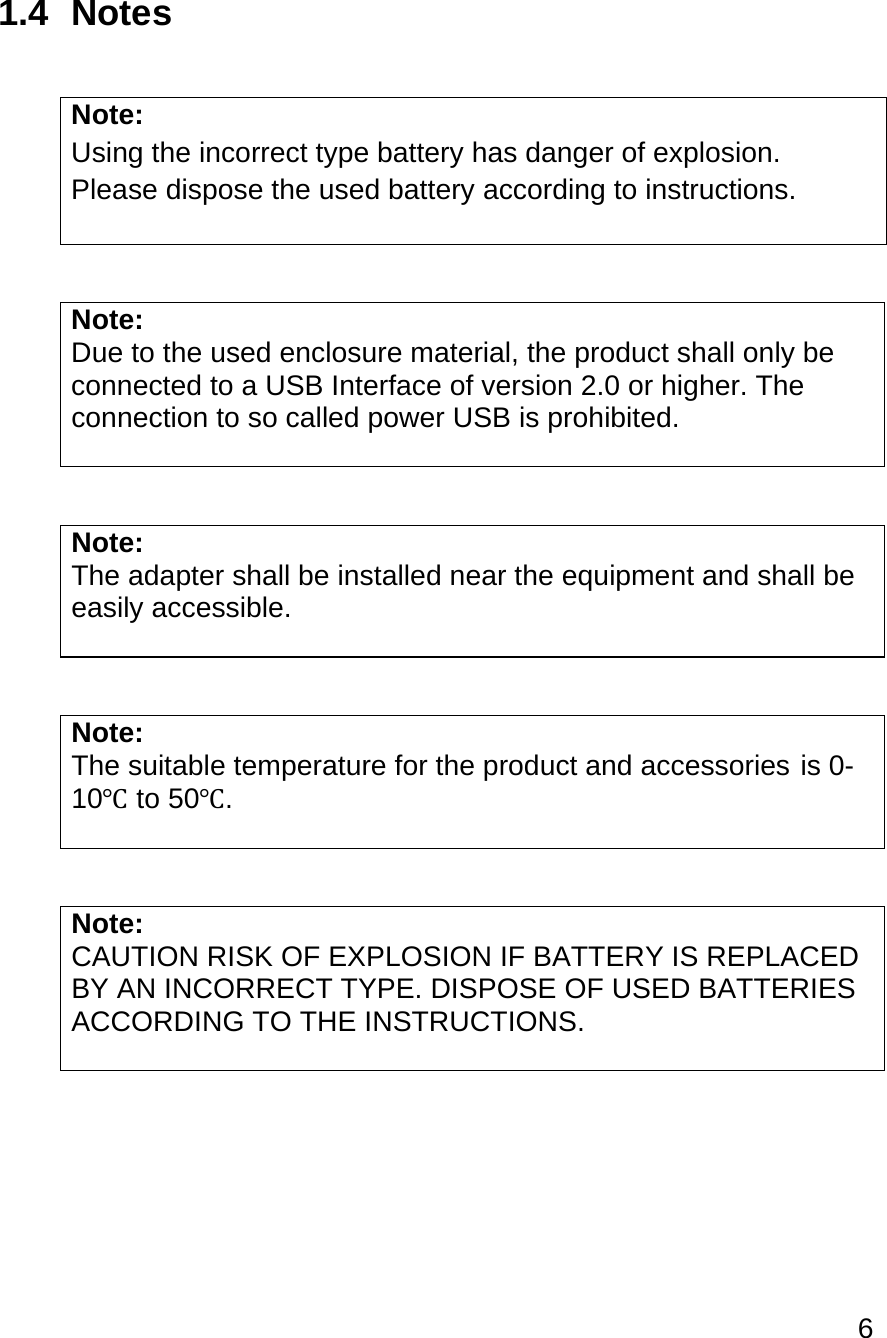 6  1.4 Notes  Note:  Using the incorrect type battery has danger of explosion. Please dispose the used battery according to instructions.   Note:  Due to the used enclosure material, the product shall only be connected to a USB Interface of version 2.0 or higher. The connection to so called power USB is prohibited.   Note: The adapter shall be installed near the equipment and shall be easily accessible.   Note:  The suitable temperature for the product and accessories  is 0-10℃ to 50℃.   Note:  CAUTION RISK OF EXPLOSION IF BATTERY IS REPLACED BY AN INCORRECT TYPE. DISPOSE OF USED BATTERIES ACCORDING TO THE INSTRUCTIONS.     