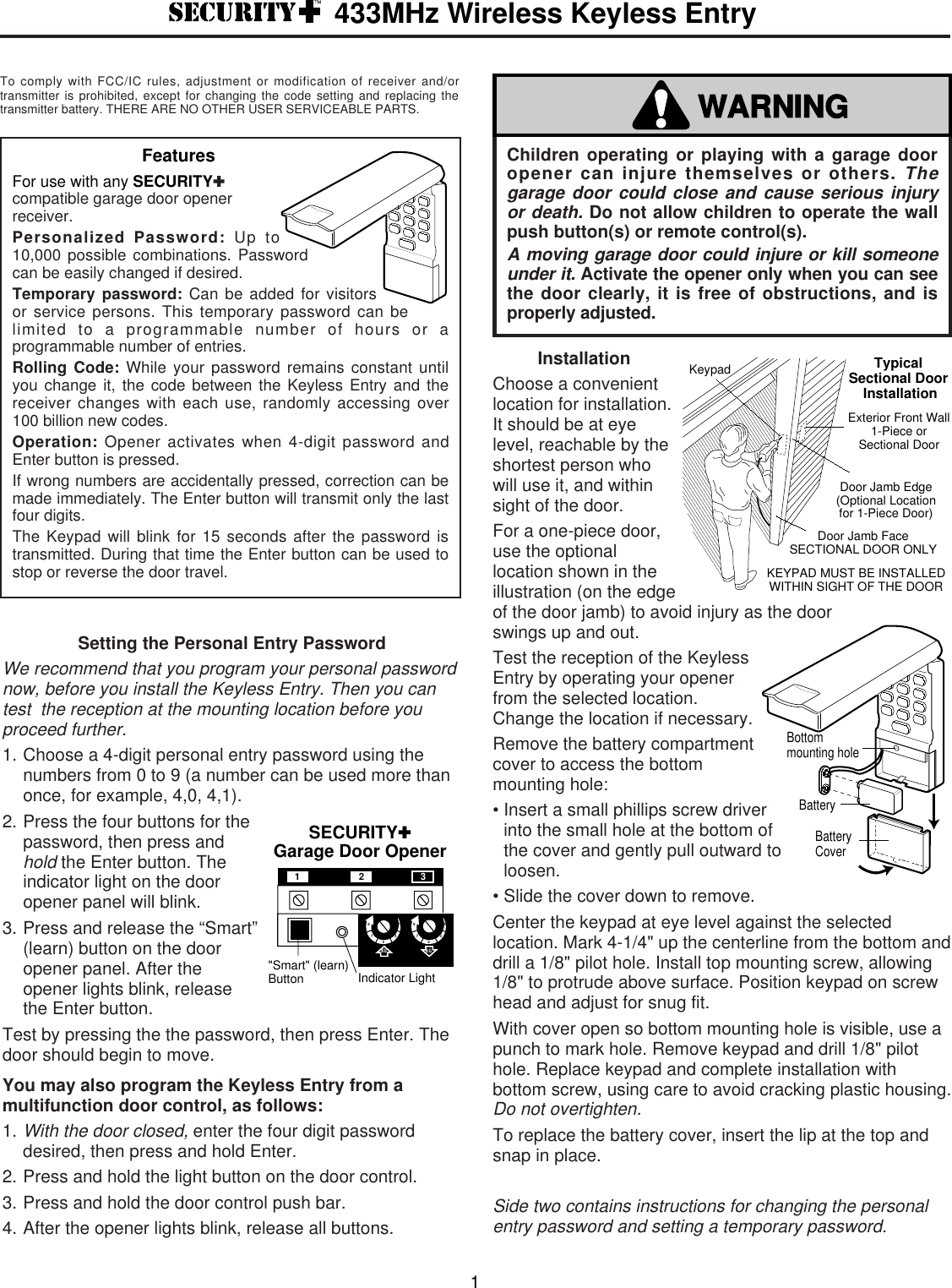 To comply with FCC/IC rules, adjustment or modification of receiver and/ortransmitter is prohibited, except for changing the code setting and replacing thetransmitter battery. THERE ARE NO OTHER USER SERVICEABLE PARTS.InstallationChoose a convenientlocation for installation.It should be at eyelevel, reachable by theshortest person whowill use it, and withinsight of the door.For a one-piece door,use the optionallocation shown in theillustration (on the edgeof the door jamb) to avoid injury as the doorswings up and out.Test the reception of the KeylessEntry by operating your openerfrom the selected location.Change the location if necessary.Remove the battery compartmentcover to access the bottommounting hole: • Insert a small phillips screw driverinto the small hole at the bottom ofthe cover and gently pull outward toloosen.• Slide the cover down to remove. Center the keypad at eye level against the selectedlocation. Mark 4-1/4&quot; up the centerline from the bottom anddrill a 1/8&quot; pilot hole. Install top mounting screw, allowing1/8&quot; to protrude above surface. Position keypad on screwhead and adjust for snug fit.With cover open so bottom mounting hole is visible, use apunch to mark hole. Remove keypad and drill 1/8&quot; pilothole. Replace keypad and complete installation withbottom screw, using care to avoid cracking plastic housing.Do not overtighten.To replace the battery cover, insert the lip at the top andsnap in place.Side two contains instructions for changing the personalentry password and setting a temporary password.Door Jamb Edge(Optional Location for 1-Piece Door)KeypadDoor Jamb FaceSECTIONAL DOOR ONLYKEYPAD MUST BE INSTALLED WITHIN SIGHT OF THE DOORExterior Front Wall1-Piece or Sectional DoorTypical Sectional Door InstallationSetting the Personal Entry PasswordWe recommend that you program your personal passwordnow, before you install the Keyless Entry. Then you cantest  the reception at the mounting location before youproceed further.1. Choose a 4-digit personal entry password using thenumbers from 0 to 9 (a number can be used more thanonce, for example, 4,0, 4,1).2. Press the four buttons for thepassword, then press andhold the Enter button. Theindicator light on the dooropener panel will blink.3. Press and release the “Smart”(learn) button on the dooropener panel. After theopener lights blink, releasethe Enter button.Test by pressing the the password, then press Enter. Thedoor should begin to move.You may also program the Keyless Entry from amultifunction door control, as follows:1.With the door closed,enter the four digit passworddesired, then press and hold Enter.2. Press and hold the light button on the door control.3. Press and hold the door control push bar.4. After the opener lights blink, release all buttons.SECURITY✚Garage Door Opener&quot;Smart&quot; (learn)Button Indicator LightKG KG1397513975123Children operating or playing with a garage dooropener can injure themselves or others. Thegarage door could close and cause serious injuryor death.Do not allow children to operate the wallpush button(s) or remote control(s).A moving garage door could injure or kill someoneunder it. Activate the opener only when you can seethe door clearly, it is free of obstructions, and isproperly adjusted.WARNING433MHz Wireless Keyless Entry1FeaturesFor use with any SECURITY✚compatible garage door openerreceiver.Personalized Password: Up to10,000 possible combinations. Passwordcan be easily changed if desired.Temporary password: Can be added for visitorsor service persons. This temporary password can belimited to a programmable number of hours or aprogrammable number of entries.Rolling Code: While your password remains constant untilyou change it, the code between the Keyless Entry and thereceiver changes with each use, randomly accessing over100 billion new codes.Operation: Opener activates when 4-digit password andEnter button is pressed.If wrong numbers are accidentally pressed, correction can bemade immediately. The Enter button will transmit only the lastfour digits.The Keypad will blink for 15 seconds after the password istransmitted. During that time the Enter button can be used tostop or reverse the door travel.BatteryBottommounting holeBatteryCover
