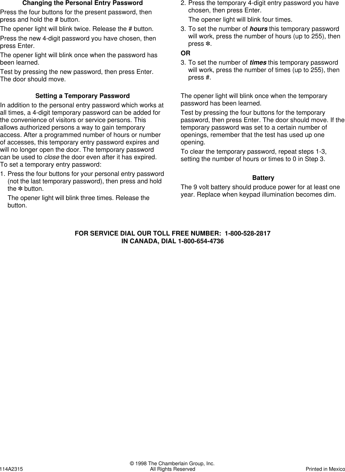 © 1998 The Chamberlain Group, Inc.114A2315 All Rights Reserved Printed in MexicoChanging the Personal Entry PasswordPress the four buttons for the present password, thenpress and hold the # button.The opener light will blink twice. Release the # button.Press the new 4-digit password you have chosen, thenpress Enter.The opener light will blink once when the password hasbeen learned.Test by pressing the new password, then press Enter.The door should move.Setting a Temporary PasswordIn addition to the personal entry password which works atall times, a 4-digit temporary password can be added forthe convenience of visitors or service persons. Thisallows authorized persons a way to gain temporaryaccess. After a programmed number of hours or numberof accesses, this temporary entry password expires andwill no longer open the door. The temporary passwordcan be used to close the door even after it has expired.To set a temporary entry password:1. Press the four buttons for your personal entry password(not the last temporary password), then press and holdthe ✽button.The opener light will blink three times. Release thebutton.2. Press the temporary 4-digit entry password you havechosen, then press Enter.The opener light will blink four times.3. To set the number of hours this temporary passwordwill work, press the number of hours (up to 255), thenpress ✽.OR3. To set the number of times this temporary passwordwill work, press the number of times (up to 255), thenpress #.The opener light will blink once when the temporarypassword has been learned.Test by pressing the four buttons for the temporarypassword, then press Enter. The door should move. If thetemporary password was set to a certain number ofopenings, remember that the test has used up oneopening.To clear the temporary password, repeat steps 1-3,setting the number of hours or times to 0 in Step 3.BatteryThe 9 volt battery should produce power for at least oneyear. Replace when keypad illumination becomes dim.FOR SERVICE DIAL OUR TOLL FREE NUMBER:  1-800-528-2817IN CANADA, DIAL 1-800-654-4736