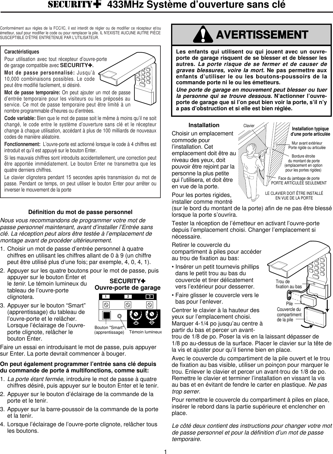 InstallationChoisir un emplacementcommode pourl’installation. Cetemplacement doit être auniveau des yeux, doitpouvoir être rejoint par lapersonne la plus petitequi l’utilisera, et doit êtreen vue de la porte. Pour les portes rigides,installer comme montré(sur le bord du montant de la porte) afin de ne pas être blessélorsque la porte s’ouvrira. Tester la réception de l’émetteur en activant l’ouvre-portedepuis l’emplacement choisi. Changer l’emplacement sinécessaire.Retirer le couvercle ducompartiment à piles pour accéderau trou de fixation au bas:• Insérer un petit tournevis phillipsdans le petit trou au bas ducouvercle et tirer délicatementvers l’extérieur pour desserrer.• Faire glisser le couvercle vers lebas pour l’enlever.Centrer le clavier à la hauteur desyeux sur l’emplacement choisi.Marquer 4-1/4 po jusqu’au centre àpartir du bas et percer un avant-trou de 1/8 de po. Poser la vis en la laissant dépasser de1/8 po au-dessus de la surface. Placer le clavier sur la tête dela vis et ajuster pour qu’il tienne bien en place. Avec le couvercle du compartiment de la pile ouvert et le troude fixation au bas visible, utiliser un poinçon pour marquer letrou. Enlever le clavier et percer un avant-trou de 1/8 de po.Remettre le clavier et terminer l’installation en vissant la visau bas et en évitant de fendre le carter en plastique. Ne pastrop serrer.Pour remettre le couvercle du compartiment à piles en place,insérer le rebord dans la partie supérieure et enclencher enplace.Le côté deux contient des instructions pour changer votre motde passe personnel et pour la définition d’un mot de passetemporaire.ClavierLE CLAVIER DOIT ÊTRE INSTALLÉEN VUE DE LA PORTEMur avant extérieur Porte rigide ou articuléeBordure étroite du montant de porte(emplacement en optionpour les portes rigides)Face du jambage de portePORTE ARTICULÉE SEULEMENTInstallation typiqued&apos;une porte articuléeDéfinition du mot de passe personnelNous vous recommandons de programmer votre mot depasse personnel maintenant, avant d’installer l’Entrée sansclé. La réception peut alors être testée à l’emplacement demontage avant de procéder ultérieurement.1. Choisir un mot de passe d’entrée personnel à quatrechiffres en utilisant les chiffres allant de 0 à 9 (un chiffrepeut être utilisé plus d’une fois; par exemple, 4, 0, 4, 1).2. Appuyer sur les quatre boutons pour le mot de passe, puisappuyer sur le bouton Enter etle tenir. Le témoin lumineux dutableau de l’ouvre-porteclignotera.3. Appuyer sur le bouton “Smart”(apprentissage) du tableau del’ouvre-porte et le relâcher.Lorsque l’éclairage de l’ouvre-porte clignote, relâcher lebouton Enter.Faire un essai en introduisant le mot de passe, puis appuyersur Enter. La porte devrait commencer à bouger.On peut également programmer l’entrée sans clé depuisdu commande de porte á multifonctions, comme suit:1.La porte étant fermée, introduire le mot de passe à quatrechiffres désiré, puis appuyer sur le bouton Enter et le tenir.2. Appuyer sur le bouton d’éclairage de la commande de laporte et le tenir.3. Appuyer sur la barre-poussoir de la commande de la porteet la tenir.4. Lorsque l’éclairage de l’ouvre-porte clignote, relâcher tousles boutons.PileTrou defixation au basCouvercle ducompartimentde la pileSECURITY✚Ouvre-porte de garageBouton &quot;Smart&quot;(apprentissage)  Témoin lumineuxKG KG1397513975123Les enfants qui utilisent ou qui jouent avec un ouvre-porte de garage risquent de se blesser et de blesser lesautres. La porte risque de se fermer et de causer degraves blessures, voire la mort.Ne pas permettre auxenfants d’utiliser le ou les boutons-poussoirs de lacommande porte ni le ou les émetteurs.Une porte de garage en mouvement peut blesser ou tuerla personne qui se trouve dessous.N’actionner l’ouvre-porte de garage que si l’on peut bien voir la porte, s’il n’ya pas d’obstruction et si elle est bien réglée.AVERTISSEMENTAVERTISSEMENT433MHz Système d’ouverture sans clé1Caractéristiques Pour utilisation avec tout récepteur d’ouvre-portede garage compatible avec SECURITY✚.Mot de passe personnalisé: Jusqu’à 10,000 combinaisons possibles. Le codepeut être modifié facilement, si désiré.Mot de passe temporaire: On peut ajouter un mot de passed’entrée temporaire pour les visiteurs ou les préposés auservice. Ce mot de passe temporaire peut être limité à unnombre programmable d’heures ou d’entrées.Code variable: Bien que le mot de passe soit le même à moins qu’il ne soitchangé, le code entre le système d’ouverture sans clé et le récepteurchange à chaque utilisation, accédant à plus de 100 milliards de nouveauxcodes de manière aléatoire.Fonctionnement:  L’ouvre-porte est actionné lorsque le code à 4 chiffres estintroduit et qu’il est appuyé sur le bouton Enter.Si les mauvais chiffres sont introduits accidentellement, une correction peutêtre apportée immédiatement. Le bouton Enter ne transmettra que lesquatre derniers chiffres.Le clavier clignotera pendant 15 secondes après transmission du mot depasse. Pendant ce temps, on peut utiliser le bouton Enter pour arrêter ouinverser le mouvement de la porteConformément aux règles de la FCC/IC, il est interdit de régler ou de modifier ce récepteur et/ouémetteur, sauf pour modifier le code ou pour remplacer la pile. IL N’EXISTE AUCUNE AUTRE PIÈCESUSCEPTIBLE D’ÊTRE ENTRETENUE PAR L’UTILISATEUR.