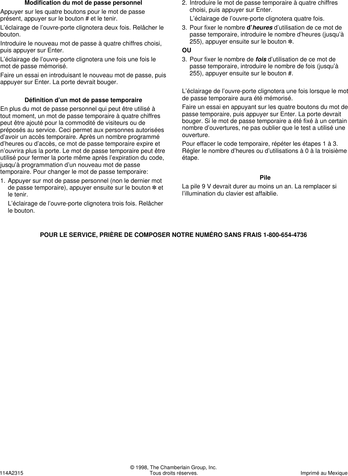 © 1998, The Chamberlain Group, Inc.114A2315 Tous droits réserves. Imprimé au MexiqueModification du mot de passe personnelAppuyer sur les quatre boutons pour le mot de passeprésent, appuyer sur le bouton # et le tenir.L’éclairage de l’ouvre-porte clignotera deux fois. Relâcher lebouton.Introduire le nouveau mot de passe à quatre chiffres choisi,puis appuyer sur Enter.L’éclairage de l’ouvre-porte clignotera une fois une fois lemot de passe mémorisé.Faire un essai en introduisant le nouveau mot de passe, puisappuyer sur Enter. La porte devrait bouger.Définition d’un mot de passe temporaireEn plus du mot de passe personnel qui peut être utilisé àtout moment, un mot de passe temporaire à quatre chiffrespeut être ajouté pour la commodité de visiteurs ou depréposés au service. Ceci permet aux personnes autoriséesd’avoir un accès temporaire. Après un nombre programméd’heures ou d’accès, ce mot de passe temporaire expire etn’ouvrira plus la porte. Le mot de passe temporaire peut êtreutilisé pour fermer la porte même après l’expiration du code,jusqu’à programmation d’un nouveau mot de passetemporaire. Pour changer le mot de passe temporaire:1. Appuyer sur mot de passe personnel (non le dernier motde passe temporaire), appuyer ensuite sur le bouton ✽etle tenir.L’éclairage de l’ouvre-porte clignotera trois fois. Relâcherle bouton.2. Introduire le mot de passe temporaire à quatre chiffreschoisi, puis appuyer sur Enter.L’éclairage de l’ouvre-porte clignotera quatre fois. 3. Pour fixer le nombre d’heuresd’utilisation de ce mot depasse temporaire, introduire le nombre d’heures (jusqu’à255), appuyer ensuite sur le bouton ✽.OU3. Pour fixer le nombre de foisd’utilisation de ce mot depasse temporaire, introduire le nombre de fois (jusqu’à255), appuyer ensuite sur le bouton #.L’éclairage de l’ouvre-porte clignotera une fois lorsque le motde passe temporaire aura été mémorisé.Faire un essai en appuyant sur les quatre boutons du mot depasse temporaire, puis appuyer sur Enter. La porte devraitbouger. Si le mot de passe temporaire a été fixé à un certainnombre d’ouvertures, ne pas oublier que le test a utilisé uneouverture.Pour effacer le code temporaire, répéter les étapes 1 à 3.Régler le nombre d’heures ou d’utilisations à 0 à la troisièmeétape.PileLa pile 9 V devrait durer au moins un an. La remplacer sil’illumination du clavier est affaiblie.POUR LE SERVICE, PRIÈRE DE COMPOSER NOTRE NUMÉRO SANS FRAIS 1-800-654-4736