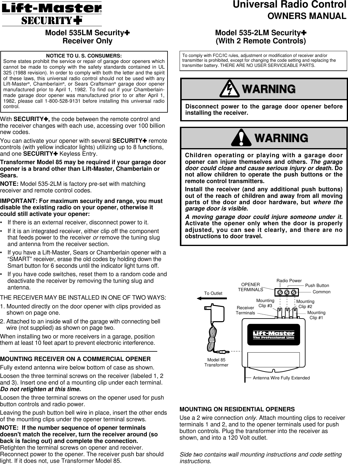 Universal Radio ControlOWNERS MANUALWith SECURITY ✚, the code between the remote control andthe receiver changes with each use, accessing over 100 billionnew codes.You can activate your opener with several SECURITY✚remotecontrols (with yellow indicator lights) utilizing up to 8 functions,and one SECURITY✚Keyless Entry.Transformer Model 85 may be required if your garage dooropener is a brand other than Lift-Master, Chamberlain orSears.NOTE: Model 535-2LM is factory pre-set with matchingreceiver and remote control codes.IMPORTANT: For maximum security and range, you mustdisable the existing radio on your opener, otherwise itcould still activate your opener:• If there is an external receiver, disconnect power to it.• If it is an integrated receiver, either clip off the componentthat feeds power to the receiver or remove the tuning slugand antenna from the receiver section.•If you have a Lift-Master, Sears or Chamberlain opener with a“SMART” receiver, erase the old codes by holding down theSmart button for 6 seconds until the indicator light turns off.• If you have code switches, reset them to a random code anddeactivate the receiver by removing the tuning slug andantenna.THE RECEIVER MAY BE INSTALLED IN ONE OF TWO WAYS:1. Mounted directly on the door opener with clips provided asshown on page one.2. Attached to an inside wall of the garage with connecting bellwire (not supplied) as shown on page two.When installing two or more receivers in a garage, positionthem at least 10 feet apart to prevent electronic interference.MOUNTING RECEIVER ON A COMMERCIAL OPENERFully extend antenna wire below bottom of case as shown.Loosen the three terminal screws on the receiver (labeled 1, 2and 3). Insert one end of a mounting clip under each terminal.Do not retighten at this time.Loosen the three terminal screws on the opener used for pushbutton controls and radio power.Leaving the push button bell wire in place, insert the other endsof the mounting clips under the opener terminal screws.NOTE:  If the number sequence of opener terminalsdoesn&apos;t match the receiver, turn the receiver around (soback is facing out) and complete the connection.Retighten the terminal screws on opener and receiver.Reconnect power to the opener. The receiver push bar shouldlight. If it does not, use Transformer Model 85.Model 535LM Security✚Receiver Only Model 535-2LM Security✚(With 2 Remote Controls)MOUNTING ON RESIDENTIAL OPENERSUse a 2 wire connection only. Attach mounting clips to receiverterminals 1 and 2, and to the opener terminals used for pushbutton controls. Plug the transformer into the receiver asshown, and into a 120 Volt outlet.Side two contains wall mounting instructions and code settinginstructions.Children operating or playing with a garage dooropener can injure themselves and others. The garagedoor could close and cause serious injury or death. Donot allow children to operate the push buttons or theremote control transmitters.Install the receiver (and any additional push buttons)out of the reach of children and away from all movingparts of the door and door hardware, but where thegarage door is visible.A moving garage door could injure someone under it.Activate the opener only when the door is properlyadjusted, you can see it clearly, and there are noobstructions to door travel.WARNINGCAUTIONWARNINGWARNINGAVERTISSEMENTAVERTISSEMENTDisconnect power to the garage door opener beforeinstalling the receiver.WARNINGCAUTIONWARNINGWARNINGAVERTISSEMENTAVERTISSEMENTTo OutletModel 85TransformerOPENERTERMINALSReceiverTerminalsAntenna Wire Fully ExtendedMountingClip #1MountingClip #2MountingClip #3CommonPush ButtonRadio PowerVers prise de courantTransformateur deModèle 85Bornes del&apos;ouvre-porteBornes durécepteurFil d&apos;antenne complètement étenduAgrafe demontage Nº1Agrafe demontage Nº2Agrafe demontage Nº3(Facultatif)©©CommunBouton-poussoirTension RadioTo comply with FCC/IC rules, adjustment or modification of receiver and/ortransmitter is prohibited, except for changing the code setting and replacing thetransmitter battery. THERE ARE NO USER SERVICEABLE PARTS.NOTICE TO U. S. CONSUMERS:Some states prohibit the service or repair of garage door openers whichcannot be made to comply with the safety standards contained in UL325 (1988 revision). In order to comply with both the letter and the spiritof these laws, this universal radio control should not be used with anyLift-Master®, Chamberlain®, or Sears Craftsman®garage door openermanufactured prior to April 1, 1982. To find out if your Chamberlain-made garage door opener was manufactured prior to or after April 1,1982, please call 1-800-528-9131 before installing this universal radiocontrol. 