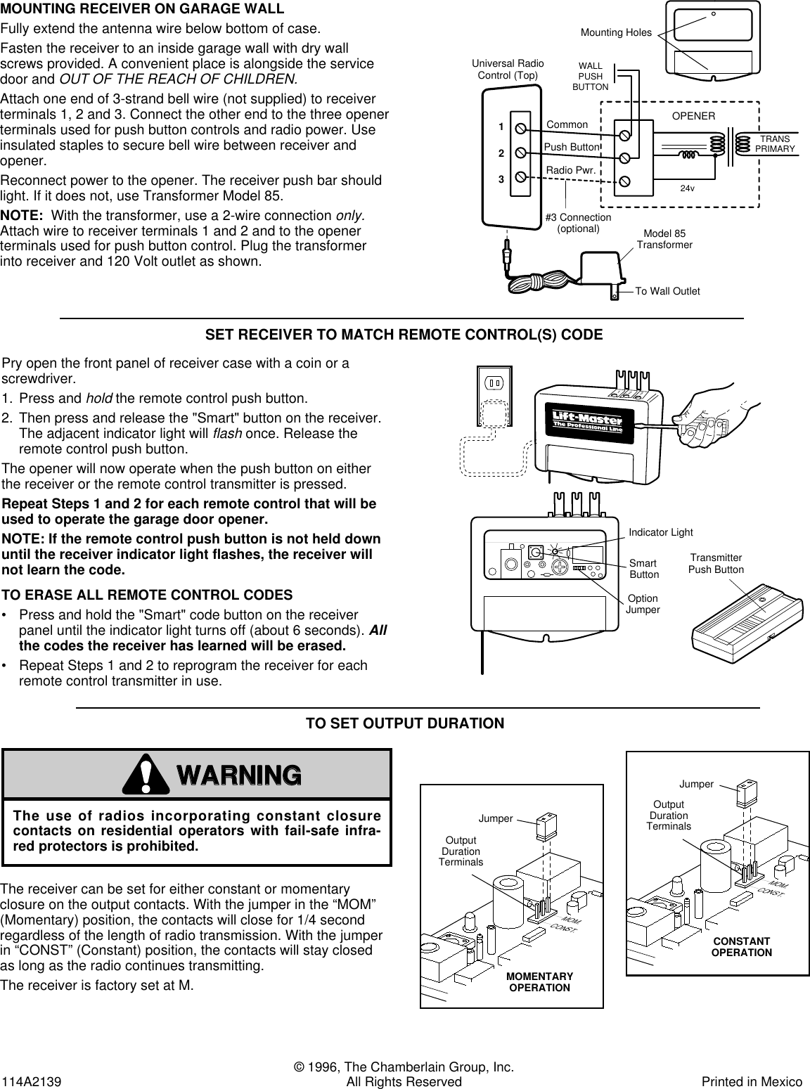 © 1996, The Chamberlain Group, Inc.114A2139 All Rights Reserved Printed in MexicoSET RECEIVER TO MATCH REMOTE CONTROL(S) CODEPry open the front panel of receiver case with a coin or ascrewdriver.1. Press andholdthe remote control push button.2. Then press and release the &quot;Smart&quot; button on the receiver.The adjacent indicator light will flashonce. Release theremote control push button. The opener will now operate when the push button on eitherthe receiver or the remote control transmitter is pressed.Repeat Steps 1 and 2 for each remote control that will beused to operate the garage door opener.NOTE: If the remote control push button is not held downuntil the receiver indicator light flashes, the receiver willnot learn the code.TO ERASE ALL REMOTE CONTROL CODES• Press and hold the &quot;Smart&quot; code button on the receiverpanel until the indicator light turns off (about 6 seconds). Allthe codes the receiver has learned will be erased.• Repeat Steps 1 and 2 to reprogram the receiver for eachremote control transmitter in use.MOUNTING RECEIVER ON GARAGE WALLFully extend the antenna wire below bottom of case.Fasten the receiver to an inside garage wall with dry wallscrews provided. A convenient place is alongside the servicedoor and OUT OF THE REACH OF CHILDREN.Attach one end of 3-strand bell wire (not supplied) to receiverterminals 1, 2 and 3. Connect the other end to the three openerterminals used for push button controls and radio power. Useinsulated staples to secure bell wire between receiver andopener.Reconnect power to the opener. The receiver push bar shouldlight. If it does not, use Transformer Model 85.NOTE:  With the transformer, use a 2-wire connection only.Attach wire to receiver terminals 1 and 2 and to the openerterminals used for push button control. Plug the transformerinto receiver and 120 Volt outlet as shown.To Wall OutletModel 85TransformerOPENERWALLPUSHBUTTONTRANSPRIMARY24v123Universal RadioControl (Top)Mounting HolesCommonPush ButtonRadio Pwr.#3 Connection(optional)Bouton-poussoirde l&apos;émetteurBouton&quot;Smart&quot;Contacteurde choixLampe TémoinTransmitterPush ButtonIndicator LightSmart ButtonOption Jumper123123©©The receiver can be set for either constant or momentaryclosure on the output contacts. With the jumper in the “MOM”(Momentary) position, the contacts will close for 1/4 secondregardless of the length of radio transmission. With the jumperin “CONST” (Constant) position, the contacts will stay closedas long as the radio continues transmitting.The receiver is factory set at M.TO SET OUTPUT DURATIONThe use of radios incorporating constant closurecontacts on residential operators with fail-safe infra-red protectors is prohibited.WARNINGCAUTIONWARNINGAVERTISSEMENTATTENTIONAVERTISSEMENTThe Chamberlain Group, Inc.Output Duration Jumper8/23/94MOM.CONST.OutputDurationTerminalsCircuitBoardJumperCONSTANTOPERATIONMOM.CONST.OutputDurationTerminalsCircuitBoardJumperMOMENTARYOPERATIONMOM.CONST.ContacteurOPÉRATIONCONSTANTEMOM.CONST.Bornes dedurée de misesous tensionCarte decircuit impriméContacteurOPÉRATIONMOMENTANÉEBornes dedurée de misesous tensionCarte decircuit impriméThe Chamberlain Group, Inc.Output Duration Jumper8/23/94MOM.CONST.OutputDurationTerminalsCircuitBoardJumperCONSTANTOPERATIONMOM.CONST.OutputDurationTerminalsCircuitBoardJumperMOMENTARYOPERATIONMOM.CONST.ContacteurOPÉRATIONCONSTANTEMOM.CONST.Bornes dedurée de misesous tensionCarte decircuit impriméContacteurOPÉRATIONMOMENTANÉEBornes dedurée de misesous tensionCarte decircuit imprimé