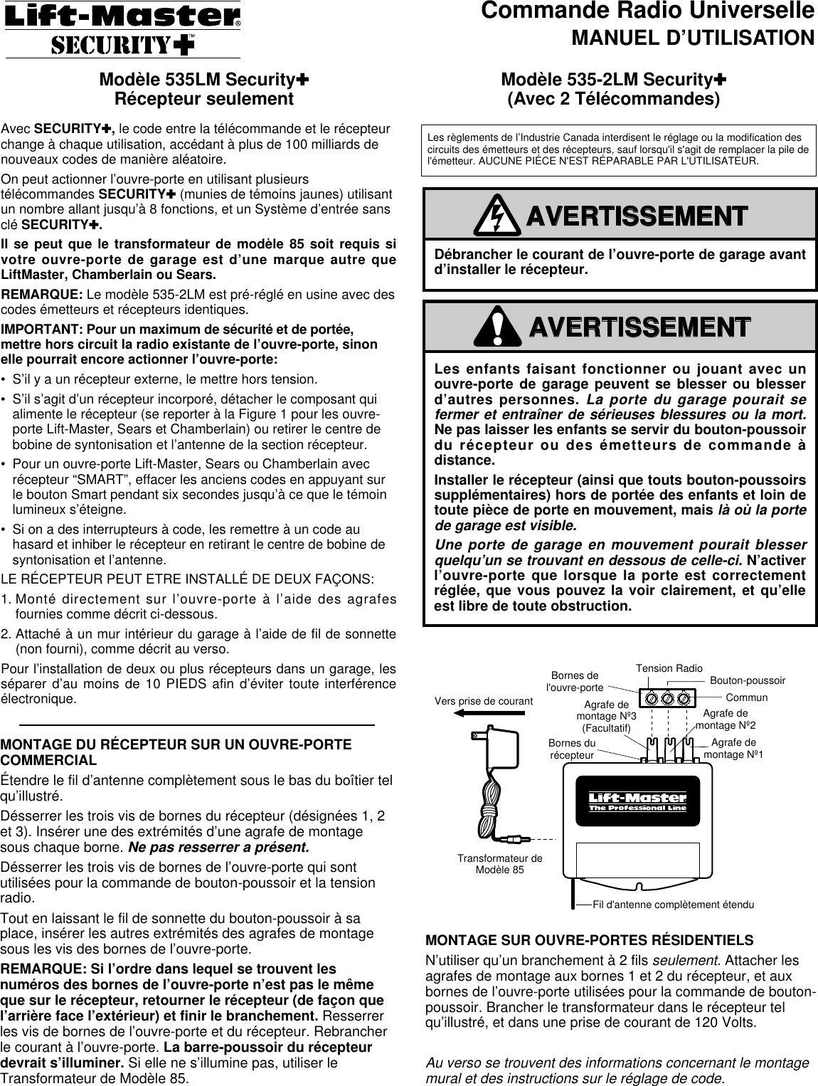 Commande Radio UniverselleMANUEL D’UTILISATIONAvec SECURITY✚, le code entre la télécommande et le récepteurchange à chaque utilisation, accédant à plus de 100 milliards denouveaux codes de manière aléatoire.On peut actionner l’ouvre-porte en utilisant plusieurstélécommandes SECURITY✚(munies de témoins jaunes) utilisantun nombre allant jusqu’à 8 fonctions, et un Système d’entrée sansclé SECURITY✚.Il se peut que le transformateur de modèle 85 soit requis sivotre ouvre-porte de garage est d’une marque autre queLiftMaster, Chamberlain ou Sears.REMARQUE: Le modèle 535-2LM est pré-réglé en usine avec descodes émetteurs et récepteurs identiques.IMPORTANT: Pour un maximum de sécurité et de portée,mettre hors circuit la radio existante de l’ouvre-porte, sinonelle pourrait encore actionner l’ouvre-porte:• S’il y a un récepteur externe, le mettre hors tension.• S’il s’agit d’un récepteur incorporé, détacher le composant quialimente le récepteur (se reporter à la Figure 1 pour les ouvre-porte Lift-Master, Sears et Chamberlain) ou retirer le centre debobine de syntonisation et l’antenne de la section récepteur.• Pour un ouvre-porte Lift-Master, Sears ou Chamberlain avecrécepteur “SMART”, effacer les anciens codes en appuyant surle bouton Smart pendant six secondes jusqu’à ce que le témoinlumineux s’éteigne.• Si on a des interrupteurs à code, les remettre à un code auhasard et inhiber le récepteur en retirant le centre de bobine desyntonisation et l’antenne.LE RÉCEPTEUR PEUT ETRE INSTALLÉ DE DEUX FAÇONS:1. Monté directement sur l’ouvre-porte à l’aide des agrafesfournies comme décrit ci-dessous.2. Attaché à un mur intérieur du garage à l’aide de fil de sonnette(non fourni), comme décrit au verso.Pour l’installation de deux ou plus récepteurs dans un garage, lesséparer d’au moins de 10 PIEDS afin d’éviter toute interférenceélectronique.MONTAGE DU RÉCEPTEUR SUR UN OUVRE-PORTECOMMERCIALÉtendre le fil d’antenne complètement sous le bas du boîtier telqu’illustré.Désserrer les trois vis de bornes du récepteur (désignées 1, 2et 3). Insérer une des extrémités d’une agrafe de montagesous chaque borne. Ne pas resserrer a présent.Désserrer les trois vis de bornes de l’ouvre-porte qui sontutilisées pour la commande de bouton-poussoir et la tensionradio.Tout en laissant le fil de sonnette du bouton-poussoir à saplace, insérer les autres extrémités des agrafes de montagesous les vis des bornes de l’ouvre-porte.REMARQUE: Si l’ordre dans lequel se trouvent lesnuméros des bornes de l’ouvre-porte n’est pas le mêmeque sur le récepteur, retourner le récepteur (de façon quel’arrière face l’extérieur) et finir le branchement. Resserrerles vis de bornes de l’ouvre-porte et du récepteur. Rebrancherle courant à l’ouvre-porte. La barre-poussoir du récepteurdevrait s’illuminer. Si elle ne s’illumine pas, utiliser leTransformateur de Modèle 85.Modèle 535LM Security✚Récepteur seulement Modèle 535-2LM Security✚(Avec 2 Télécommandes)MONTAGE SUR OUVRE-PORTES RÉSIDENTIELSN’utiliser qu’un branchement à 2 fils seulement. Attacher lesagrafes de montage aux bornes 1 et 2 du récepteur, et auxbornes de l’ouvre-porte utilisées pour la commande de bouton-poussoir. Brancher le transformateur dans le récepteur telqu’illustré, et dans une prise de courant de 120 Volts.Au verso se trouvent des informations concernant le montagemural et des instructions sur le réglage de code.Les enfants faisant fonctionner ou jouant avec unouvre-porte de garage peuvent se blesser ou blesserd’autres personnes. La porte du garage pourait sefermer et entraîner de sérieuses blessures ou la mort.Ne pas laisser les enfants se servir du bouton-poussoirdu récepteur ou des émetteurs de commande àdistance.Installer le récepteur (ainsi que touts bouton-poussoirssupplémentaires) hors de portée des enfants et loin detoute pièce de porte en mouvement, maislà où la portede garage est visible.Une porte de garage en mouvement pourait blesserquelqu’un se trouvant en dessous de celle-ci. N’activerl’ouvre-porte que lorsque la porte est correctementréglée, que vous pouvez la voir clairement, et qu’elleest libre de toute obstruction.WARNINGCAUTIONWARNINGWARNINGAVERTISSEMENTAVERTISSEMENTDébrancher le courant de l’ouvre-porte de garage avantd’installer le récepteur.WARNINGCAUTIONWARNINGWARNINGAVERTISSEMENTAVERTISSEMENTTo OutletModel 85TransformerOPENERTERMINALSReceiverTerminalsAntenna Wire Fully ExtendedMountingClip #1MountingClip #2MountingClip #3CommonPush ButtonRadio PowerVers prise de courantTransformateur deModèle 85Bornes del&apos;ouvre-porteBornes durécepteurFil d&apos;antenne complètement étenduAgrafe demontage Nº1Agrafe demontage Nº2Agrafe demontage Nº3(Facultatif)©©CommunBouton-poussoirTension RadioLes règlements de l’Industrie Canada interdisent le réglage ou la modification descircuits des émetteurs et des récepteurs, sauf lorsqu&apos;il s&apos;agit de remplacer la pile del&apos;émetteur. AUCUNE PIÉCE N&apos;EST RÉPARABLE PAR L&apos;UTILISATEUR. 