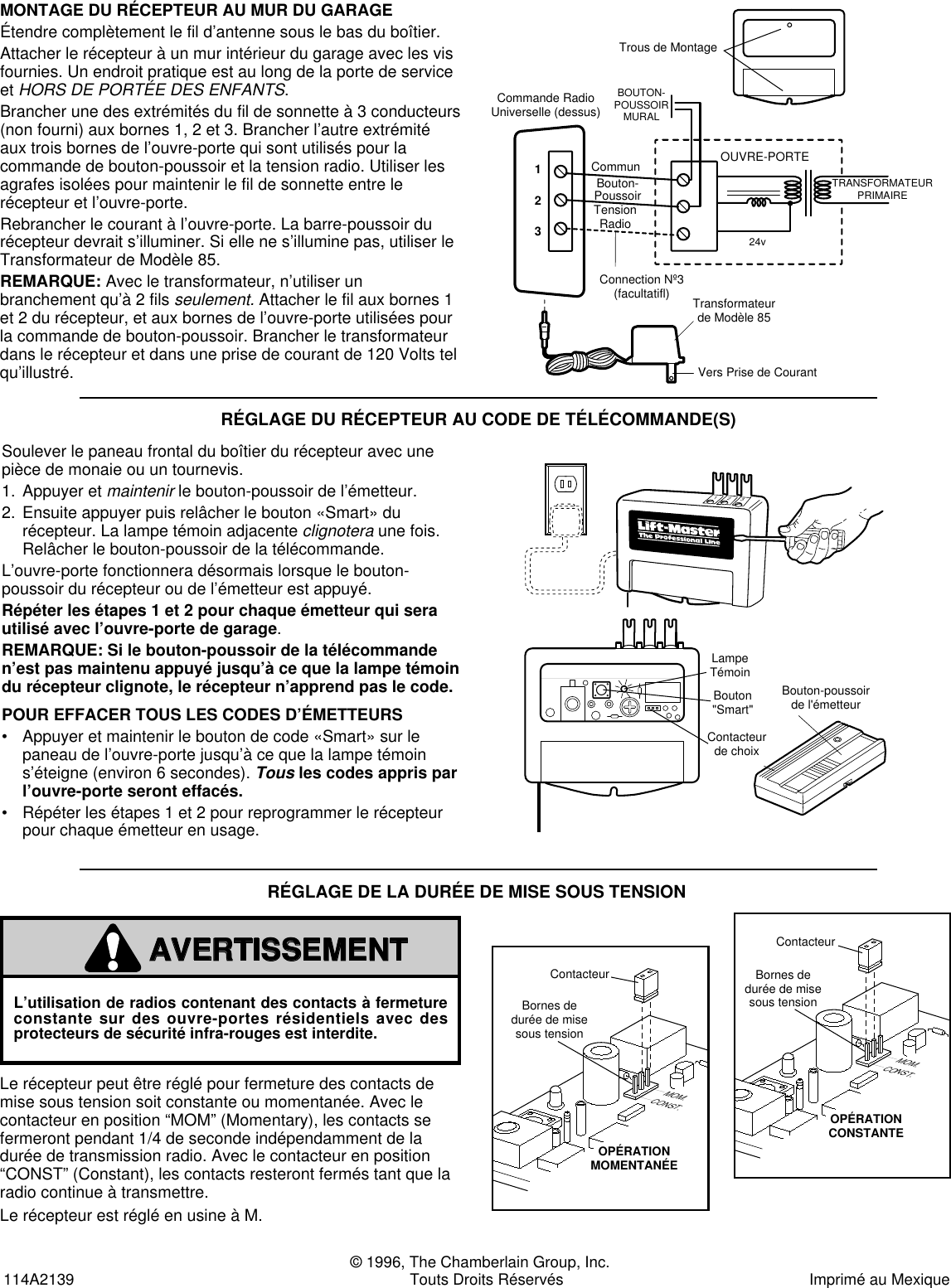  © 1996, The Chamberlain Group, Inc.114A2139 Touts Droits Réservés Imprimé au Mexique RÉGLAGE DU RÉCEPTEUR AU CODE DE TÉLÉCOMMANDE(S)Soulever le paneau frontal du boîtier du récepteur avec unepièce de monaie ou un tournevis.1. Appuyer et maintenirle bouton-poussoir de l’émetteur.2. Ensuite appuyer puis relâcher le bouton «Smart» durécepteur. La lampe témoin adjacente clignoteraune fois.Relâcher le bouton-poussoir de la télécommande.L’ouvre-porte fonctionnera désormais lorsque le bouton-poussoir du récepteur ou de l’émetteur est appuyé.Répéter les étapes 1 et 2 pour chaque émetteur qui serautilisé avec l’ouvre-porte de garage.REMARQUE: Si le bouton-poussoir de la télécommanden’est pas maintenu appuyé jusqu’à ce que la lampe témoindu récepteur clignote, le récepteur n’apprend pas le code.POUR EFFACER TOUS LES CODES D’ÉMETTEURS• Appuyer et maintenir le bouton de code «Smart» sur lepaneau de l’ouvre-porte jusqu’à ce que la lampe témoins’éteigne (environ 6 secondes). Tousles codes appris parl’ouvre-porte seront effacés.• Répéter les étapes 1 et 2 pour reprogrammer le récepteurpour chaque émetteur en usage.MONTAGE DU RÉCEPTEUR AU MUR DU GARAGEÉtendre complètement le fil d’antenne sous le bas du boîtier.Attacher le récepteur à un mur intérieur du garage avec les visfournies. Un endroit pratique est au long de la porte de serviceet HORS DE PORTÉE DES ENFANTS.Brancher une des extrémités du fil de sonnette à 3 conducteurs(non fourni) aux bornes 1, 2 et 3. Brancher l’autre extrémitéaux trois bornes de l’ouvre-porte qui sont utilisés pour lacommande de bouton-poussoir et la tension radio. Utiliser lesagrafes isolées pour maintenir le fil de sonnette entre lerécepteur et l’ouvre-porte.Rebrancher le courant à l’ouvre-porte. La barre-poussoir durécepteur devrait s’illuminer. Si elle ne s’illumine pas, utiliser leTransformateur de Modèle 85.REMARQUE: Avec le transformateur, n’utiliser unbranchement qu’à 2 fils seulement. Attacher le fil aux bornes 1et 2 du récepteur, et aux bornes de l’ouvre-porte utilisées pourla commande de bouton-poussoir. Brancher le transformateurdans le récepteur et dans une prise de courant de 120 Volts telqu’illustré.Vers Prise de CourantTransformateurde Modèle 85OUVRE-PORTEBOUTON-POUSSOIRMURALTRANSFORMATEURPRIMAIRE24v123Commande RadioUniverselle (dessus)CommunBouton-PoussoirTensionRadioConnection Nº3(facultatifl)Trous de MontageBouton-poussoirde l&apos;émetteurBouton&quot;Smart&quot;Contacteurde choixLampe TémoinTransmitterPush ButtonIndicator LightSmart ButtonOption Jumper123123©©Le récepteur peut être réglé pour fermeture des contacts demise sous tension soit constante ou momentanée. Avec lecontacteur en position “MOM” (Momentary), les contacts sefermeront pendant 1/4 de seconde indépendamment de ladurée de transmission radio. Avec le contacteur en position“CONST” (Constant), les contacts resteront fermés tant que laradio continue à transmettre.Le récepteur est réglé en usine à M.RÉGLAGE DE LA DURÉE DE MISE SOUS TENSIONL’utilisation de radios contenant des contacts à fermetureconstante sur des ouvre-portes résidentiels avec desprotecteurs de sécurité infra-rouges est interdite.WARNINGCAUTIONWARNINGAVERTISSEMENTATTENTIONAVERTISSEMENTThe Chamberlain Group, Inc.Output Duration Jumper8/23/94MOM.CONST.OutputDurationTerminalsCircuitBoardJumperConstant OperationMOM.CONST.OutputDurationTerminalsCircuitBoardJumperMomentary OperationBornes dedurée de misesous tensionContacteurOPÉRATIONCONSTANTEOPÉRATIONMOMENTANÉEMOM.CONST.MOM.CONST.Carte decircuit impriméContacteurBornes dedurée de misesous tensionCarte decircuit impriméThe Chamberlain Group, Inc.Output Duration Jumper8/23/94MOM.CONST.OutputDurationTerminalsCircuitBoardJumperConstant OperationMOM.CONST.OutputDurationTerminalsCircuitBoardJumperMomentary OperationBornes dedurée de misesous tensionContacteurOPÉRATIONCONSTANTEOPÉRATIONMOMENTANÉEMOM.CONST.MOM.CONST.Carte decircuit impriméContacteurBornes dedurée de misesous tensionCarte decircuit imprimé