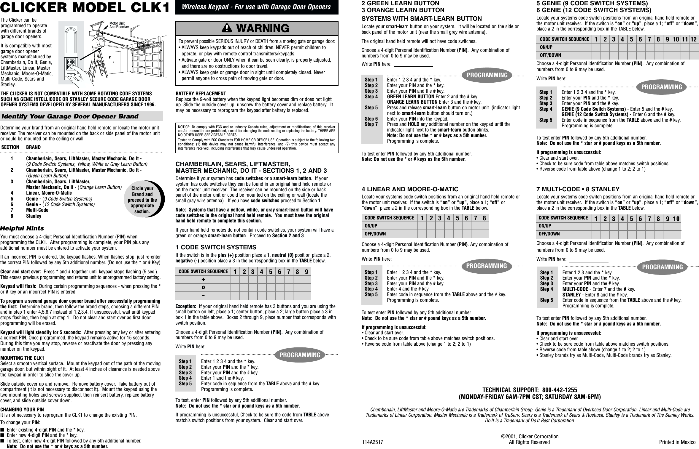 CHAMBERLAIN, SEARS, LIFTMASTER,MASTER MECHANIC, DO IT - SECTIONS 1, 2 AND 3Determine if your system has code switches or a smart-learn button.  If yoursystem has code switches they can be found in an original hand held remote oron the motor unit receiver.  The receiver can be mounted on the side or backpanel of the motor unit or could be mounted on the ceiling or wall (locate thesmall gray wire antenna).  If you have code switches proceed to Section 1.Note:  Systems that have a yellow, white, or gray smart-learn button will havecode switches in the original hand held remote.  You must have the originalhand held remote to complete this section. If your hand held remotes do not contain code switches, your system will have agreen or orange smart-learn button.  Proceed to Section 2 and 3.1 CODE SWITCH SYSTEMSIf the switch is in the plus (+) position place a 1, neutral (0) position place a 2,negative (-) position place a 3 in the corresponding box in the TABLE below.Exception: If your original hand held remote has 3 buttons and you are using thesmall button on left, place a 1; center button, place a 2; large button place a 3 inbox 1 in the table above.  Boxes 2 through 9, place number that corresponds withswitch position.Choose a 4-digit Personal Identification Number (PIN).  Any combination ofnumbers from 0 to 9 may be used.Write PIN here:To test, enter PIN followed by any 5th additional number.  Note:  Do not use the * star or # pound keys as a 5th number.If programming is unsuccessful, Check to be sure the code from TABLE abovematch’s switch positions from your system.  Clear and start over.CLICKER MODEL CLK1Wireless Keypad - For use with Garage Door OpenersTHE CLICKER IS NOT COMPATIBLE WITH SOME ROTATING CODE SYSTEMSSUCH AS GENIE INTELLICODE OR STANLEY SECURE CODE GARAGE DOOROPENER SYSTEMS DEVELOPED BY SEVERAL MANUFACTURERS SINCE 1996.NOTICE: To comply with FCC and or Industry Canada rules, adjustment or modifications of this receiverand/or transmitter are prohibited, except for changing the code setting or replacing the battery. THERE ARENO OTHER USER SERVICEABLE PARTS.Tested to Comply with FCC Standards FOR HOME OR OFFICE USE. Operation is subject to the following twoconditions:  (1)  this  device  may  not  cause  harmful  interference,  and  (2) this  device  must  accept  anyinterference received, including interference that may cause undesired operation.WARNINGCAUTIONWARNINGWARNINGATTENTIONAVERTISSEMENT AVERTISSEMENTAVERTISSEMENTTo prevent possible SERIOUS INJURY or DEATH from a moving gate or garage door:• ALWAYS keep keypads out of reach of children. NEVER permit children tooperate, or play with remote control transmitters/keypads.• Activate gate or door ONLY when it can be seen clearly, is properly adjusted,and there are no obstructions to door travel.• ALWAYS keep gate or garage door in sight until completely closed. Neverpermit anyone to cross path of moving gate or door.Identify Your Garage Door Opener BrandDetermine your brand from an original hand held remote or locate the motor unitreceiver. The receiver can be mounted on the back or side panel of the motor unitor could be mounted on the ceiling or wall.You must choose a 4-digit Personal Identification Number (PIN) whenprogramming the CLK1.  After programming is complete, your PIN plus anyadditional number must be entered to activate your system.If an incorrect PIN is entered, the keypad flashes. When flashes stop, just re-enterthe correct PIN followed by any 5th additional number. (Do not use the *or #Key)Clear and start over:  Press *and #together until keypad stops flashing (5 sec.).This erases previous programming and returns unit to unprogrammed factory setting.Keypad will flash: During certain programming sequences - when pressing the *or #key or an incorrect PIN is entered. To program a second garage door opener brand after successfully programmingthe first:  Determine brand, then follow the brand steps, choosing a different PINand in step 1 enter 4,5,6,7 instead of 1,2,3,4. If unsuccessful, wait until keypadstops flashing, then begin at step 1.  Do not clear and start over as first doorprogramming will be erased.Keypad will light steadily for 5 seconds:  After pressing any key or after enteringa correct PIN. Once programmed, the keypad remains active for 15 seconds.During this time you may stop, reverse or reactivate the door by pressing anynumber on the keypad.MOUNTING THE CLK1Select a smooth vertical surface.  Mount the keypad out of the path of the movinggarage door, but within sight of it.  At least 4 inches of clearance is needed abovethe keypad in order to slide the cover up.Slide outside cover up and remove.  Remove battery cover.  Take battery out ofcompartment (it is not necessary to disconnect it).  Mount the keypad using thetwo mounting holes and screws supplied, then reinsert battery, replace batterycover, and slide outside cover down.CHANGING YOUR PINIt is not necessary to reprogram the CLK1 to change the existing PIN.To change your PIN:■  Enter existing 4-digit PIN and the *key.■  Enter new 4-digit PIN and the *key. ■To test, enter new 4-digit PIN followed by any 5th additional number.  Note:  Do not use the * or # keys as a 5th number.SECTION   BRAND1 Chamberlain, Sears, LiftMaster, Master Mechanic, Do It - (9 Code Switch Systems, Yellow, White or Gray Learn Button)2  Chamberlain, Sears, LiftMaster, Master Mechanic, Do It - (Green Learn Button)3  Chamberlain, Sears, LiftMaster, Master Mechanic, Do It - (Orange Learn Button)4  Linear, Moore-O-Matic5  Genie - (9 Code Switch Systems)6  Genie - (12 Code Switch Systems)7 Multi-Code8 StanleyCircle your Brand and proceed to theappropriate section.Helpful Hints123456789Step 1 Enter 1 2 3 4 and the *key.Step 2 Enter your PIN and the *key.Step 3 Enter your PIN and the #key.Step 4 Enter 1 and the #key.Step 5 Enter code in sequence from the TABLE above and the #key.Programming is complete.CODE SWITCH SEQUENCE✚0–PROGRAMMINGBATTERY REPLACEMENTReplace the 9-volt battery when the keypad light becomes dim or does not lightup. Slide the outside cover up, unscrew the battery cover and replace battery.  Itmay be necessary to reprogram the keypad after battery is replaced.The Clicker can beprogrammed to operatewith different brands ofgarage door openers.It is compatible with mostgarage door openersystems manufactured byChamberlain, Do It, Genie,LiftMaster, Linear, MasterMechanic, Moore-O-Matic, Multi-Code, Sears andStanley.✱7410852#963Motor Unit And Receiver5 GENIE (9 CODE SWITCH SYSTEMS)6 GENIE (12 CODE SWITCH SYSTEMS)Locate your systems code switch positions from an original hand held remote orthe motor unit receiver.  If the switch is “on” or “up”, place a 1; “off” or “down”,place a 2 in the corresponding box in the TABLE below.Choose a 4-digit Personal Identification Number (PIN).  Any combination ofnumbers from 0 to 9 may be used.Write PIN here:To test enter PIN followed by any 5th additional number.  Note:  Do not use the * star or # pound keys as a 5th number.If programming is unsuccessful:• Clear and start over.• Check to be sure code from table above matches switch positions.• Reverse code from table above (change 1 to 2; 2 to 1)©2001, Clicker Corporation114A2517   All Rights Reserved Printed in MexicoTECHNICAL SUPPORT:  800-442-1255  (MONDAY-FRIDAY 6AM-7PM CST; SATURDAY 8AM-6PM)Chamberlain, LiftMaster and Moore-O-Matic are Trademarks of Chamberlain Group. Genie is a Trademark of Overhead Door Corporation. Linear and Multi-Code areTrademarks of Linear Corporation. Master Mechanic is a Trademark of TruServ. Sears is a Trademark of Sears &amp; Roebuck. Stanley is a Trademark of The Stanley Works.Do It is a Trademark of Do It Best Corporation.123456789101112 CODE SWITCH SEQUENCEON/UPOFF/DOWNStep 1 Enter 1 2 3 4 and the *key.Step 2 Enter your PIN and the *key.Step 3 Enter your PIN and the #key.Step 4 GENIE (9 Code Switch Systems) - Enter 5 and the #key.GENIE (12 Code Switch Systems) - Enter 6 and the #key.Step 5 Enter code in sequence from the TABLE above and the #key.Programming is complete.Step 1 Enter 1 2 3 4 and the *key.Step 2 Enter your PIN and the *key.Step 3 Enter your PIN and the #key.Step 4 GREEN LEARN BUTTON Enter 2 and the #key.ORANGE LEARN BUTTON Enter 3 and the #key.Step 5 Press and release smart-learn button on motor unit. (indicator lightnext to smart-learn button should turn on.)Step 6 Enter your PIN into the keypad.Step 7 Press and HOLD any additional number on the keypad until theindicator light next to the smart-learn button blinks. Note: Do not use the * or # keys as a 5th number.Programming is complete.PROGRAMMINGTo test enter PIN followed by any 5th additional number. Note: Do not use the * or # keys as the 5th number.PROGRAMMING7 MULTI-CODE • 8 STANLEYLocate your systems code switch positions from an original hand held remote orthe motor unit receiver.  If the switch is “on” or “up”, place a 1; “off” or “down”,place a 2 in the corresponding box in the TABLE below.Choose a 4-digit Personal Identification Number (PIN).  Any combination ofnumbers from 0 to 9 may be used.Write PIN here:To test enter PIN followed by any 5th additional number.  Note:  Do not use the * star or # pound keys as a 5th number.If programming is unsuccessful:• Clear and start over.• Check to be sure code from table above matches switch positions.• Reverse code from table above (change 1 to 2; 2 to 1)• Stanley brands try as Multi-Code, Multi-Code brands try as Stanley.Step 1 Enter 1 2 3 and the *key.Step 2 Enter your PIN and the *key.Step 3 Enter your PIN and the #key.Step 4 MULTI-CODE - Enter 7 and the #key.STANLEY - Enter 8 and the #key.Step 5 Enter code in sequence from the TABLE above and the # key.Programming is complete.PROGRAMMING12345678910CODE SWITCH SEQUENCEON/UPOFF/DOWN4 LINEAR AND MOORE-O-MATICLocate your systems code switch positions from an original hand held remote orthe motor unit receiver.  If the switch is “on” or “up”, place a 1; “off” or“down”, place a 2 in the corresponding box in the TABLE below.Choose a 4-digit Personal Identification Number (PIN). Any combination ofnumbers from 0 to 9 may be used.Write PIN here:To test enter PIN followed by any 5th additional number.  Note:  Do not use the * star or # pound keys as a 5th number.If programming is unsuccessful:• Clear and start over.• Check to be sure code from table above matches switch positions.• Reverse code from table above (change 1 to 2; 2 to 1)12345678CODE SWITCH SEQUENCEON/UPOFF/DOWNStep 1 Enter 1 2 3 4 and the *key.Step 2 Enter your PIN and the *key.Step 3 Enter your PIN and the #key.Step 4 Enter 4 and the #key.Step 5 Enter code in sequence from the TABLE above and the # key.Programming is complete.PROGRAMMING2 GREEN LEARN BUTTON3 ORANGE LEARN BUTTONSYSTEMS WITH SMART-LEARN BUTTONLocate your smart-learn button on your system.  It will be located on the side orback panel of the motor unit (near the small grey wire antenna). The original hand held remote will not have code switches.Choose a 4-digit Personal Identification Number (PIN).  Any combination ofnumbers from 0 to 9 may be used.Write PIN here: