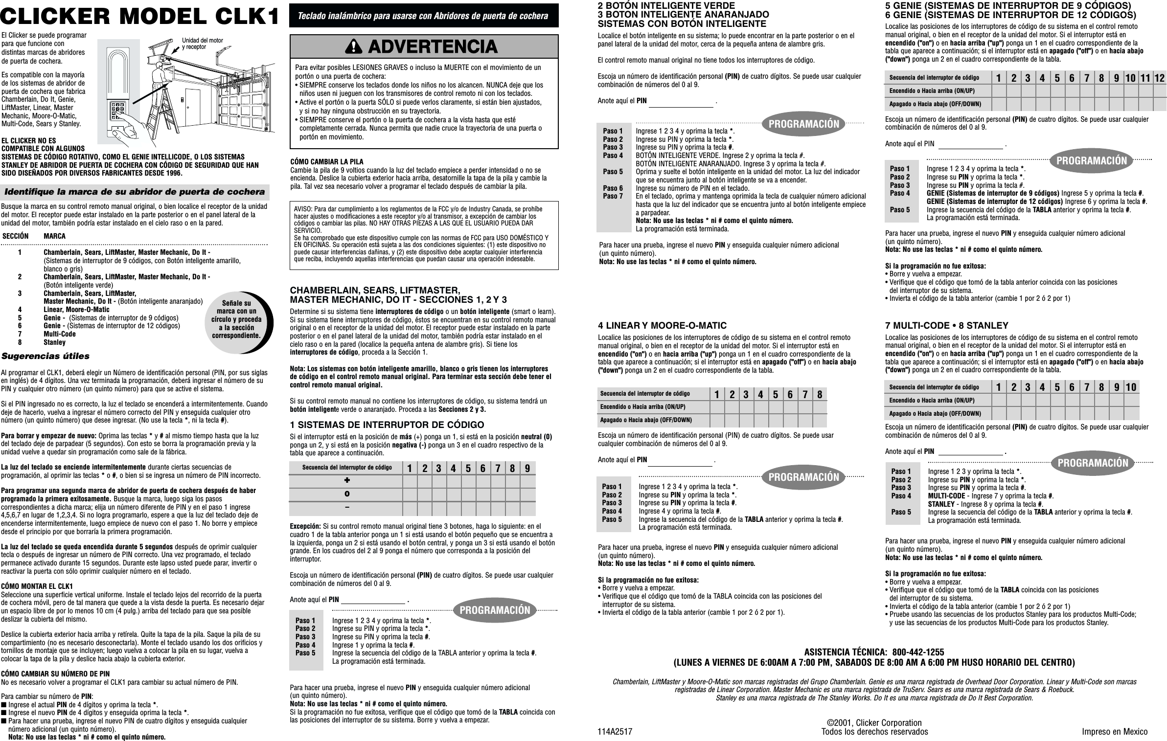 CHAMBERLAIN, SEARS, LIFTMASTER,MASTER MECHANIC, DO IT - SECCIONES 1, 2 Y 3Determine si su sistema tiene interruptores de código o un botón inteligente (smart o learn).Si su sistema tiene interruptores de código, éstos se encuentran en su control remoto manualoriginal o en el receptor de la unidad del motor. El receptor puede estar instalado en la parteposterior o en el panel lateral de la unidad del motor, también podría estar instalado en elcielo raso o en la pared (localice la pequeña antena de alambre gris). Si tiene losinterruptores de código, proceda a la Sección 1.Nota: Los sistemas con botón inteligente amarillo, blanco o gris tienen los interruptoresde código en el control remoto manual original. Para terminar esta sección debe tener elcontrol remoto manual original.Si su control remoto manual no contiene los interruptores de código, su sistema tendrá unbotón inteligente verde o anaranjado. Proceda a las Secciones 2 y 3.1 SISTEMAS DE INTERRUPTOR DE CÓDIGOSi el interruptor está en la posición de más (+) ponga un 1, si está en la posición neutral (0)ponga un 2, y si está en la posición negativa (-) ponga un 3 en el cuadro respectivo de latabla que aparece a continuación.Excepción: Si su control remoto manual original tiene 3 botones, haga lo siguiente: en elcuadro 1 de la tabla anterior ponga un 1 si está usando el botón pequeño que se encuentra ala izquierda, ponga un 2 si está usando el botón central, y ponga un 3 si está usando el botóngrande. En los cuadros del 2 al 9 ponga el número que corresponda a la posición delinterruptor. Escoja un número de identificación personal (PIN) de cuatro dígitos. Se puede usar cualquiercombinación de números del 0 al 9.Anote aquí el PIN                                   .Para hacer una prueba, ingrese el nuevo PIN y enseguida cualquier número adicional (un quinto número).Nota: No use las teclas * ni # como el quinto número.Si la programación no fue exitosa, verifique que el código que tomó de la TABLA coincida conlas posiciones del interruptor de su sistema. Borre y vuelva a empezar.CLICKER MODEL CLK1EL CLICKER NO ESCOMPATIBLE CON ALGUNOSSISTEMAS DE CÓDIGO ROTATIVO, COMO EL GENIE INTELLICODE, O LOS SISTEMASSTANLEY DE ABRIDOR DE PUERTA DE COCHERA CON CÓDIGO DE SEGURIDAD QUE HANSIDO DISEÑADOS POR DIVERSOS FABRICANTES DESDE 1996.AVISO: Para dar cumplimiento a los reglamentos de la FCC y/o de Industry Canada, se prohíbehacer ajustes o modificaciones a este receptor y/o al transmisor, a excepción de cambiar loscódigos o cambiar las pilas. NO HAY OTRAS PIEZAS A LAS QUE EL USUARIO PUEDA DARSERVICIO. Se ha comprobado que este dispositivo cumple con las normas de FCC para USO DOMÉSTICO YEN OFICINAS. Su operación está sujeta a las dos condiciones siguientes: (1) este dispositivo nopuede causar interferencias dañinas, y (2) este dispositivo debe aceptar cualquier interferenciaque reciba, incluyendo aquellas interferencias que puedan causar una operación indeseable.PRECAUCIÓNADVERTENCIAADVERTENCIAADVERTENCIAPara evitar posibles LESIONES GRAVES o incluso la MUERTE con el movimiento de unportón o una puerta de cochera:• SIEMPRE conserve los teclados donde los niños no los alcancen. NUNCA deje que losniños usen ni jueguen con los transmisores de control remoto ni con los teclados.• Active el portón o la puerta SÓLO si puede verlos claramente, si están bien ajustados, y si no hay ninguna obstrucción en su trayectoria.• SIEMPRE conserve el portón o la puerta de cochera a la vista hasta que estécompletamente cerrada. Nunca permita que nadie cruce la trayectoria de una puerta oportón en movimiento.Identifique la marca de su abridor de puerta de cocheraBusque la marca en su control remoto manual original, o bien localice el receptor de la unidaddel motor. El receptor puede estar instalado en la parte posterior o en el panel lateral de launidad del motor, también podría estar instalado en el cielo raso o en la pared.Al programar el CLK1, deberá elegir un Número de identificación personal (PIN, por sus siglasen inglés) de 4 dígitos. Una vez terminada la programación, deberá ingresar el número de suPIN y cualquier otro número (un quinto número) para que se active el sistema.Si el PIN ingresado no es correcto, la luz el teclado se encenderá a intermitentemente. Cuandodeje de hacerlo, vuelva a ingresar el número correcto del PIN y enseguida cualquier otronúmero (un quinto número) que desee ingresar. (No use la tecla *, ni la tecla #).Para borrar y empezar de nuevo: Oprima las teclas *y #al mismo tiempo hasta que la luzdel teclado deje de parpadear (5 segundos). Con esto se borra la programación previa y launidad vuelve a quedar sin programación como sale de la fábrica.La luz del teclado se enciende intermitentemente durante ciertas secuencias deprogramación, al oprimir las teclas *o #, o bien si se ingresa un número de PIN incorrecto.Para programar una segunda marca de abridor de puerta de cochera después de haberprogramado la primera exitosamente. Busque la marca, luego siga los pasoscorrespondientes a dicha marca; elija un número diferente de PIN y en el paso 1 ingrese4,5,6,7 en lugar de 1,2,3,4. Si no logra programarlo, espere a que la luz del teclado deje deencenderse intermitentemente, luego empiece de nuevo con el paso 1. No borre y empiecedesde el principio por que borraría la primera programación.La luz del teclado se queda encendida durante 5 segundos después de oprimir cualquiertecla o después de ingresar un número de PIN correcto. Una vez programado, el tecladopermanece activado durante 15 segundos. Durante este lapso usted puede parar, invertir oreactivar la puerta con sólo oprimir cualquier número en el teclado.CÓMO MONTAR EL CLK1Seleccione una superficie vertical uniforme. Instale el teclado lejos del recorrido de la puertade cochera móvil, pero de tal manera que quede a la vista desde la puerta. Es necesario dejarun espacio libre de por lo menos 10 cm (4 pulg.) arriba del teclado para que sea posibledeslizar la cubierta del mismo.Deslice la cubierta exterior hacia arriba y retírela. Quite la tapa de la pila. Saque la pila de sucompartimiento (no es necesario desconectarla). Monte el teclado usando los dos orificios ytornillos de montaje que se incluyen; luego vuelva a colocar la pila en su lugar, vuelva acolocar la tapa de la pila y deslice hacia abajo la cubierta exterior.CÓMO CAMBIAR SU NÚMERO DE PINNo es necesario volver a programar el CLK1 para cambiar su actual número de PIN.Para cambiar su número de PIN:■Ingrese el actual PIN de 4 dígitos y oprima la tecla *.■Ingrese el nuevo PIN de 4 dígitos y enseguida oprima la tecla *.■Para hacer una prueba, ingrese el nuevo PIN de cuatro dígitos y enseguida cualquiernúmero adicional (un quinto número).Nota: No use las teclas * ni # como el quinto número.SECCIÓN   MARCA1 Chamberlain, Sears, LiftMaster, Master Mechanic, Do It - (Sistemas de interruptor de 9 códigos, con Botón inteligente amarillo, blanco o gris)2  Chamberlain, Sears, LiftMaster, Master Mechanic, Do It - (Botón inteligente verde)3  Chamberlain, Sears, LiftMaster, Master Mechanic, Do It - (Botón inteligente anaranjado)4  Linear, Moore-O-Matic5  Genie -  (Sistemas de interruptor de 9 códigos)6  Genie - (Sistemas de interruptor de 12 códigos)7 Multi-Code8 StanleySugerencias útiles123456789Paso 1 Ingrese 1 2 3 4 y oprima la tecla *.Paso 2 Ingrese su PIN y oprima la tecla *.Paso 3 Ingrese su PIN y oprima la tecla #.Paso 4 Ingrese 1 y oprima la tecla #.Paso 5 Ingrese la secuencia del código de la TABLA anterior y oprima la tecla #.La programación está terminada.Secuencia del interruptor de código✚0–PROGRAMACIÓNCÓMO CAMBIAR LA PILACambie la pila de 9 voltios cuando la luz del teclado empiece a perder intensidad o no seencienda. Deslice la cubierta exterior hacia arriba, desatornille la tapa de la pila y cambie lapila. Tal vez sea necesario volver a programar el teclado después de cambiar la pila.El Clicker se puede programarpara que funcione condistintas marcas de abridoresde puerta de cochera.Es compatible con la mayoríade los sistemas de abridor depuerta de cochera que fabricaChamberlain, Do It, Genie,LiftMaster, Linear, MasterMechanic, Moore-O-Matic,Multi-Code, Sears y Stanley.✱7410852#963Unidad del motor y receptor5 GENIE (SISTEMAS DE INTERRUPTOR DE 9 CÓDIGOS)6 GENIE (SISTEMAS DE INTERRUPTOR DE 12 CÓDIGOS)Localice las posiciones de los interruptores de código de su sistema en el control remotomanual original, o bien en el receptor de la unidad del motor. Si el interruptor está enencendido (&quot;on&quot;) o en hacia arriba (&quot;up&quot;) ponga un 1 en el cuadro correspondiente de latabla que aparece a continuación; si el interruptor está en apagado (&quot;off&quot;) o en hacia abajo(&quot;down&quot;) ponga un 2 en el cuadro correspondiente de la tabla.Escoja un número de identificación personal (PIN) de cuatro dígitos. Se puede usar cualquiercombinación de números del 0 al 9.Anote aquí el PIN                                    .Para hacer una prueba, ingrese el nuevo PIN y enseguida cualquier número adicional (un quinto número).Nota: No use las teclas * ni # como el quinto número.Si la programación no fue exitosa:• Borre y vuelva a empezar.• Verifique que el código que tomó de la tabla anterior coincida con las posiciones del interruptor de su sistema.• Invierta el código de la tabla anterior (cambie 1 por 2 ó 2 por 1)©2001, Clicker Corporation114A2517   Todos los derechos reservados Impreso en MexicoASISTENCIA TÉCNICA:  800-442-1255(LUNES A VIERNES DE 6:00AM A 7:00 PM, SABADOS DE 8:00 AM A 6:00 PM HUSO HORARIO DEL CENTRO)Chamberlain, LiftMaster y Moore-O-Matic son marcas registradas del Grupo Chamberlain. Genie es una marca registrada de Overhead Door Corporation. Linear y Multi-Code son marcasregistradas de Linear Corporation. Master Mechanic es una marca registrada de TruServ. Sears es una marca registrada de Sears &amp; Roebuck. Stanley es una marca registrada de The Stanley Works. Do It es una marca registrada de Do It Best Corporation.123456789101112 Paso 1 Ingrese 1 2 3 4 y oprima la tecla *.Paso 2 Ingrese su PIN y oprima la tecla *.Paso 3 Ingrese su PIN y oprima la tecla #.Paso 4 GENIE (Sistemas de interruptor de 9 códigos) Ingrese 5 y oprima la tecla #.GENIE (Sistemas de interruptor de 12 códigos) Ingrese 6 y oprima la tecla #.Paso 5 Ingrese la secuencia del código de la TABLA anterior y oprima la tecla #.La programación está terminada.Paso 1 Ingrese 1 2 3 4 y oprima la tecla *.Paso 2 Ingrese su PIN y oprima la tecla *.Paso 3 Ingrese su PIN y oprima la tecla #.Paso 4 BOTÓN INTELIGENTE VERDE. Ingrese 2 y oprima la tecla #.BOTÓN INTELIGENTE ANARANJADO. Ingrese 3 y oprima la tecla #.Paso 5 Oprima y suelte el botón inteligente en la unidad del motor. La luz del indicador que se encuentra junto al botón inteligente se va a encender.Paso 6 Ingrese su número de PIN en el teclado.Paso 7 En el teclado, oprima y mantenga oprimida la tecla de cualquier número adicional hasta que la luz del indicador que se encuentra junto al botón inteligente empiecea parpadear.Nota: No use las teclas * ni # como el quinto número.La programación está terminada.Para hacer una prueba, ingrese el nuevo PIN y enseguida cualquier número adicional (un quinto número).Nota: No use las teclas * ni # como el quinto número.PROGRAMACIÓN7 MULTI-CODE • 8 STANLEYLocalice las posiciones de los interruptores de código de su sistema en el control remotomanual original, o bien en el receptor de la unidad del motor. Si el interruptor está enencendido (&quot;on&quot;) o en hacia arriba (&quot;up&quot;) ponga un 1 en el cuadro correspondiente de latabla que aparece a continuación; si el interruptor está en apagado (&quot;off&quot;) o en hacia abajo(&quot;down&quot;) ponga un 2 en el cuadro correspondiente de la tabla.Escoja un número de identificación personal (PIN) de cuatro dígitos. Se puede usar cualquiercombinación de números del 0 al 9.Anote aquí el PIN                                    .Para hacer una prueba, ingrese el nuevo PIN y enseguida cualquier número adicional (un quinto número).Nota: No use las teclas * ni # como el quinto número.Si la programación no fue exitosa:• Borre y vuelva a empezar.• Verifique que el código que tomó de la TABLA coincida con las posiciones del interruptor de su sistema.• Invierta el código de la tabla anterior (cambie 1 por 2 ó 2 por 1)• Pruebe usando las secuencias de los productos Stanley para los productos Multi-Code; y use las secuencias de los productos Multi-Code para los productos Stanley.Paso 1 Ingrese 1 2 3 y oprima la tecla *.Paso 2 Ingrese su PIN y oprima la tecla *.Paso 3 Ingrese su PIN y oprima la tecla #.Paso 4 MULTI-CODE - Ingrese 7 y oprima la tecla #.STANLEY - Ingrese 8 y oprima la tecla #.Paso 5 Ingrese la secuencia del código de la TABLA anterior y oprima la tecla #.La programación está terminada.PROGRAMACIÓN123456789104 LINEAR Y MOORE-O-MATICLocalice las posiciones de los interruptores de código de su sistema en el control remotomanual original, o bien en el receptor de la unidad del motor. Si el interruptor está enencendido (&quot;on&quot;) o en hacia arriba (&quot;up&quot;) ponga un 1 en el cuadro correspondiente de latabla que aparece a continuación; si el interruptor está en apagado (&quot;off&quot;) o en hacia abajo(&quot;down&quot;) ponga un 2 en el cuadro correspondiente de la tabla.Escoja un número de identificación personal (PIN) de cuatro dígitos. Se puede usarcualquier combinación de números del 0 al 9.Anote aquí el PIN  . Para hacer una prueba, ingrese el nuevo PIN y enseguida cualquier número adicional (un quinto número).Nota: No use las teclas * ni # como el quinto número.Si la programación no fue exitosa:• Borre y vuelva a empezar.• Verifique que el código que tomó de la TABLA coincida con las posiciones del interruptor de su sistema.• Invierta el código de la tabla anterior (cambie 1 por 2 ó 2 por 1).12345678Secuencia del interruptor de códigoEncendido o Hacia arriba (ON/UP)Apagado o Hacia abajo (OFF/DOWN)Paso 1 Ingrese 1 2 3 4 y oprima la tecla *.Paso 2 Ingrese su PIN y oprima la tecla *.Paso 3 Ingrese su PIN y oprima la tecla #.Paso 4 Ingrese 4 y oprima la tecla #.Paso 5 Ingrese la secuencia del código de la TABLA anterior y oprima la tecla #.La programación está terminada.PROGRAMACIÓN2 BOTÓN INTELIGENTE VERDE3 BOTON INTELIGENTE ANARANJADOSISTEMAS CON BOTÓN INTELIGENTELocalice el botón inteligente en su sistema; lo puede encontrar en la parte posterior o en elpanel lateral de la unidad del motor, cerca de la pequeña antena de alambre gris.El control remoto manual original no tiene todos los interruptores de código.Escoja un número de identificación personal (PIN) de cuatro dígitos. Se puede usar cualquiercombinación de números del 0 al 9.Anote aquí el PIN .Teclado inalámbrico para usarse con Abridores de puerta de cocheraSeñale su marca con uncírculo y procedaa la seccióncorrespondiente.PROGRAMACIÓNSecuencia del interruptor de códigoEncendido o Hacia arriba (ON/UP)Apagado o Hacia abajo (OFF/DOWN)Secuencia del interruptor de códigoEncendido o Hacia arriba (ON/UP)Apagado o Hacia abajo (OFF/DOWN)