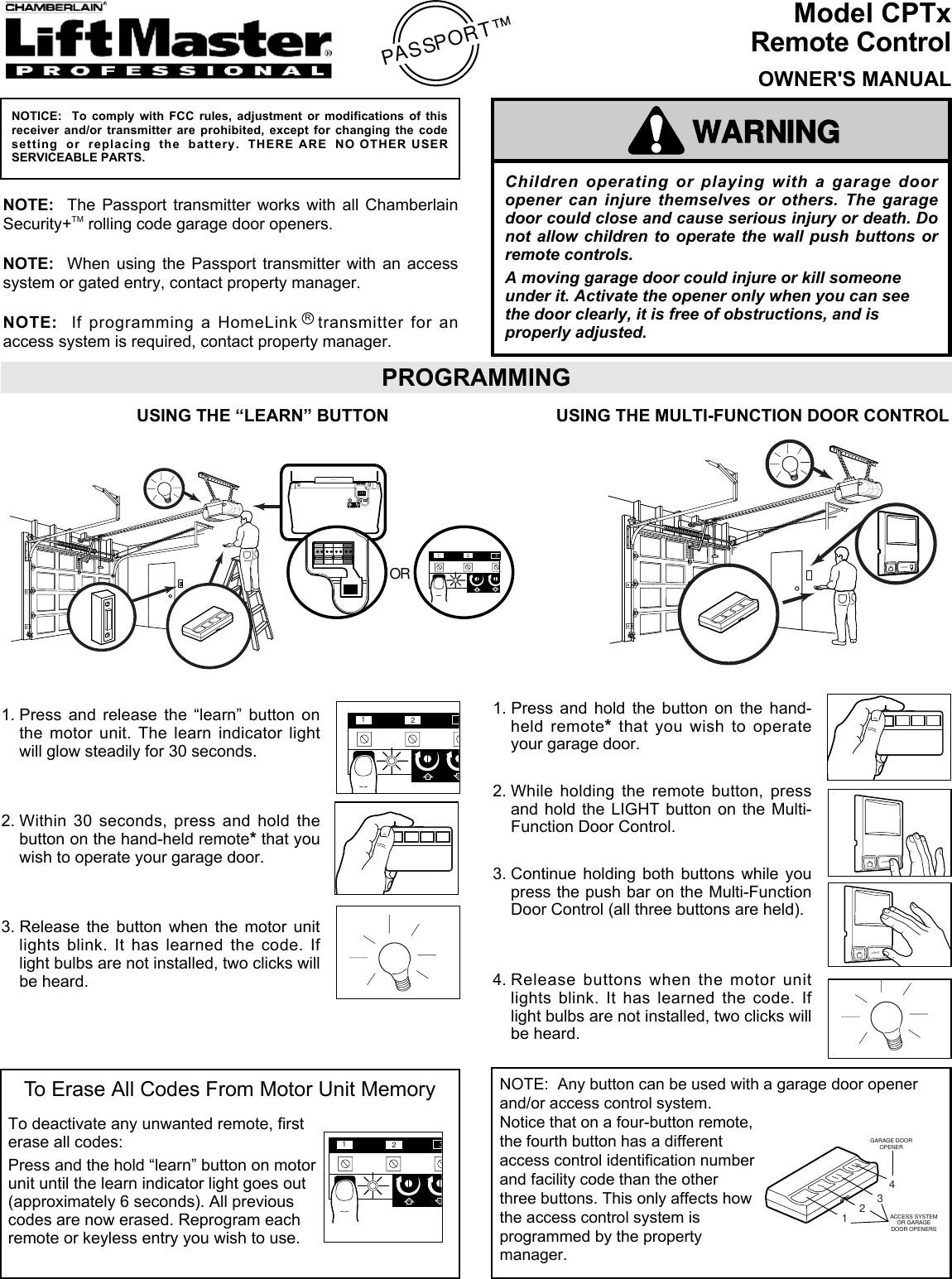 Children operating or playing with a garage dooropener can injure themselves or others. The garagedoor could close and cause serious injury or death. Donot allow children to operate the wall push buttons orremote controls.A moving garage door could injure or kill someoneunder it. Activate the opener only when you can seethe door clearly, it is free of obstructions, and isproperly adjusted.WARNINGCAUTIONWARNINGWARNINGModel CPTxRemote ControlOWNER&apos;S MANUALPASSPORT™NOTICE:  To comply with FCC rules, adjustment or modifications of thisreceiver and/or transmitter are prohibited, except for changing the codesetting or replacing the battery. THERE ARE NO OTHER USERSERVICEABLE PARTS.NOTE:  The Passport transmitter works with all ChamberlainSecurity+TM rolling code garage door openers.NOTE:  When using the Passport transmitter with an accesssystem or gated entry, contact property manager.NOTE:  If programming a HomeLink Rtransmitter for anaccess system is required, contact property manager.PROGRAMMINGLOCKLIGHT1. Press and hold the button on the hand-held remote*that you wish to operateyour garage door.2. While holding the remote button, pressand hold the LIGHT button on the Multi-Function Door Control.3. Continue holding both buttons while youpress the push bar on the Multi-FunctionDoor Control (all three buttons are held).4. Release buttons when the motor unitlights blink. It has learned the code. Iflight bulbs are not installed, two clicks willbe heard.KG13975KG13975231KG KGOR1. Press and release the “learn” button onthe motor unit. The learn indicator lightwill glow steadily for 30 seconds.2. Within 30 seconds, press and hold thebutton on the hand-held remote*that youwish to operate your garage door.3. Release the button when the motor unitlights blink. It has learned the code. Iflight bulbs are not installed, two clicks willbe heard.USING THE “LEARN” BUTTON231KGKGLOCKLIGHTLOCKLIGHTUSING THE MULTI-FUNCTION DOOR CONTROLTo Erase All Codes From Motor Unit MemoryTo deactivate any unwanted remote, firsterase all codes:Press and the hold “learn” button on motorunit until the learn indicator light goes out(approximately 6 seconds). All previouscodes are now erased. Reprogram eachremote or keyless entry you wish to use.231KG KGNOTE:  Any button can be used with a garage door openerand/or access control system.Notice that on a four-button remote,the fourth button has a differentaccess control identification numberand facility code than the otherthree buttons. This only affects howthe access control system isprogrammed by the propertymanager.1423GARAGE DOOROPENERACCESS SYSTEMOR GARAGEDOOR OPENERS