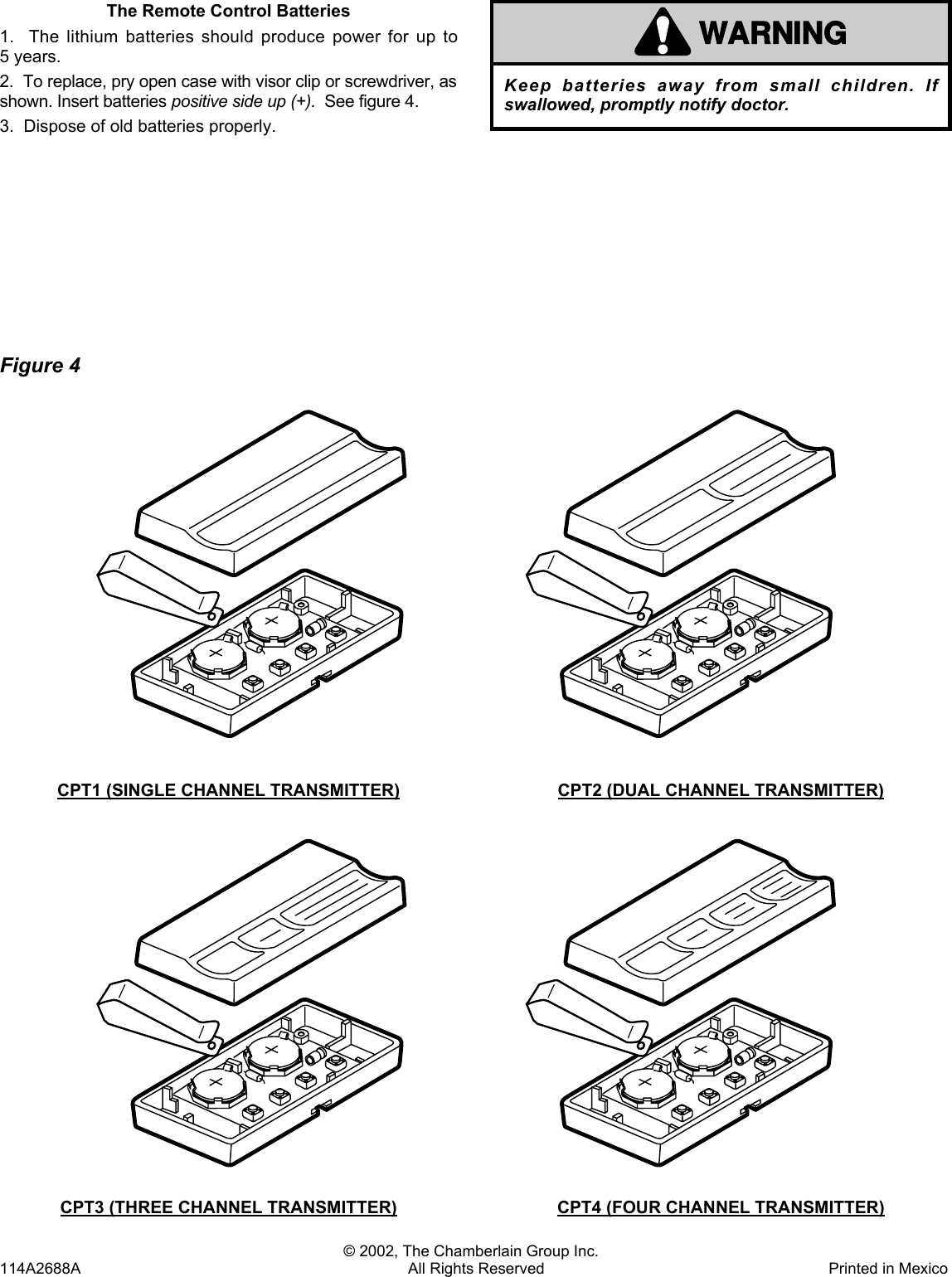 The Remote Control Batteries1.  The lithium batteries should produce power for up to5 years.2.  To replace, pry open case with visor clip or screwdriver, asshown. Insert batteries positive side up (+).  See figure 4.3.  Dispose of old batteries properly.WARNINGCAUTIONWARNINGWARNINGKeep batteries away from small children. Ifswallowed, promptly notify doctor.© 2002, The Chamberlain Group Inc.114A2688A All Rights Reserved Printed in MexicoFigure 4CPT1 (SINGLE CHANNEL TRANSMITTER) CPT2 (DUAL CHANNEL TRANSMITTER)CPT3 (THREE CHANNEL TRANSMITTER) CPT4 (FOUR CHANNEL TRANSMITTER)