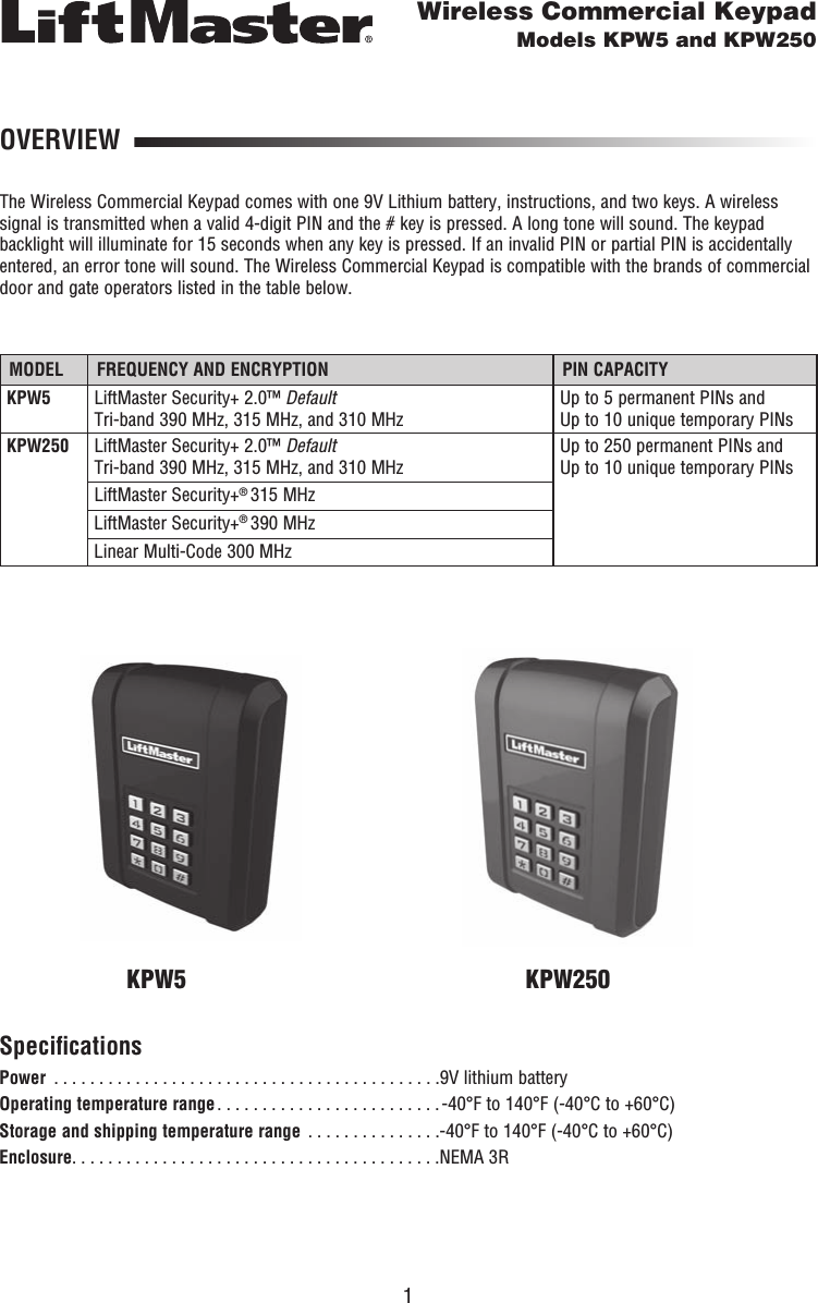 1OVERVIEWThe Wireless Commercial Keypad comes with one 9V Lithium battery, instructions, and two keys. A wireless signal is transmitted when a valid 4-digit PIN and the # key is pressed. A long tone will sound. The keypad backlight will illuminate for 15 seconds when any key is pressed. If an invalid PIN or partial PIN is accidentally entered, an error tone will sound. The Wireless Commercial Keypad is compatible with the brands of commercial door and gate operators listed in the table below.Wireless Commercial KeypadModels KPW5 and KPW250MODEL FREQUENCY AND ENCRYPTION PIN CAPACITYKPW5 LiftMaster Security+ 2.0™ Default Tri-band 390 MHz, 315 MHz, and 310 MHzUp to 5 permanent PINs and Up to 10 unique temporary PINsKPW250 LiftMaster Security+ 2.0™ Default Tri-band 390 MHz, 315 MHz, and 310 MHzUp to 250 permanent PINs and Up to 10 unique temporary PINsLiftMaster Security+® 315 MHzLiftMaster Security+® 390 MHzLinear Multi-Code 300 MHzSpeciﬁ cationsPower  . . . . . . . . . . . . . . . . . . . . . . . . . . . . . . . . . . . . . . . . . . .9V lithium batteryOperating temperature range . . . . . . . . . . . . . . . . . . . . . . . . . -40°F to 140°F (-40°C to +60°C)Storage and shipping temperature range  . . . . . . . . . . . . . . .-40°F to 140°F (-40°C to +60°C)Enclosure . . . . . . . . . . . . . . . . . . . . . . . . . . . . . . . . . . . . . . . . .NEMA 3RKPW5 KPW250