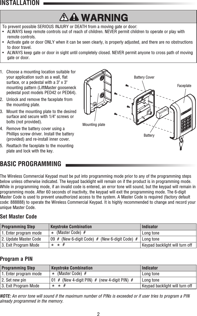 2INSTALLATION1.   Choose a mounting location suitable for your application such as a wall, flat surface, or a pedestal with a 3&quot; x 3&quot; mounting pattern (LiftMaster gooseneck pedestal post models PED42 or PED64).2.   Unlock and remove the faceplate from the mounting plate.3.   Mount the mounting plate to the desired surface and secure with 1/4&quot; screws or bolts (not provided).4.   Remove the battery cover using a Phillips screw driver. Install the battery (provided) and re-install inner cover.5.   Reattach the faceplate to the mounting plate and lock with the key.BASIC PROGRAMMINGThe Wireless Commercial Keypad must be put into programming mode prior to any of the programming steps below unless otherwise indicated. The keypad backlight will remain on if the product is in programming mode. While in programming mode, if an invalid code is entered, an error tone will sound, but the keypad will remain in programming mode. After 60 seconds of inactivity, the keypad will exit the programming mode. The 6-digit Master Code is used to prevent unauthorized access to the system. A Master Code is required (factory default code: 888888) to operate the Wireless Commercial Keypad. It is highly recommended to change and record your unique Master Code. Set Master CodeProgram a PINTo prevent possible SERIOUS INJURY or DEATH from a moving gate or door:•   ALWAYS keep remote controls out of reach of children. NEVER permit children to operate or play with remote controls.•   Activate gate or door ONLY when it can be seen clearly, is properly adjusted, and there are no obstructions to door travel.•   ALWAYS keep gate or door in sight until completely closed. NEVER permit anyone to cross path of moving gate or door.Programming Step Keystroke Combination Indicator1. Enter program mode *  (Master Code)  #  Long tone2. Update Master Code 09  #  (New 6-digit Code)  #  (New 6-digit Code)  # Long tone3. Exit Program Mode *  *  # Keypad backlight will turn offProgramming Step Keystroke Combination Indicator1. Enter program mode *  (Master Code)  #  Long tone2. Set new pin 01  #  (New 4-digit PIN)  #  (new 4-digit PIN)  # Long tone3. Exit Program Mode *  *  # Keypad backlight will turn offNOTE: An error tone will sound if the maximum number of PINs is exceeded or if user tries to program a PIN already programmed in the memory.BatteryMounting plateFaceplateBattery Cover