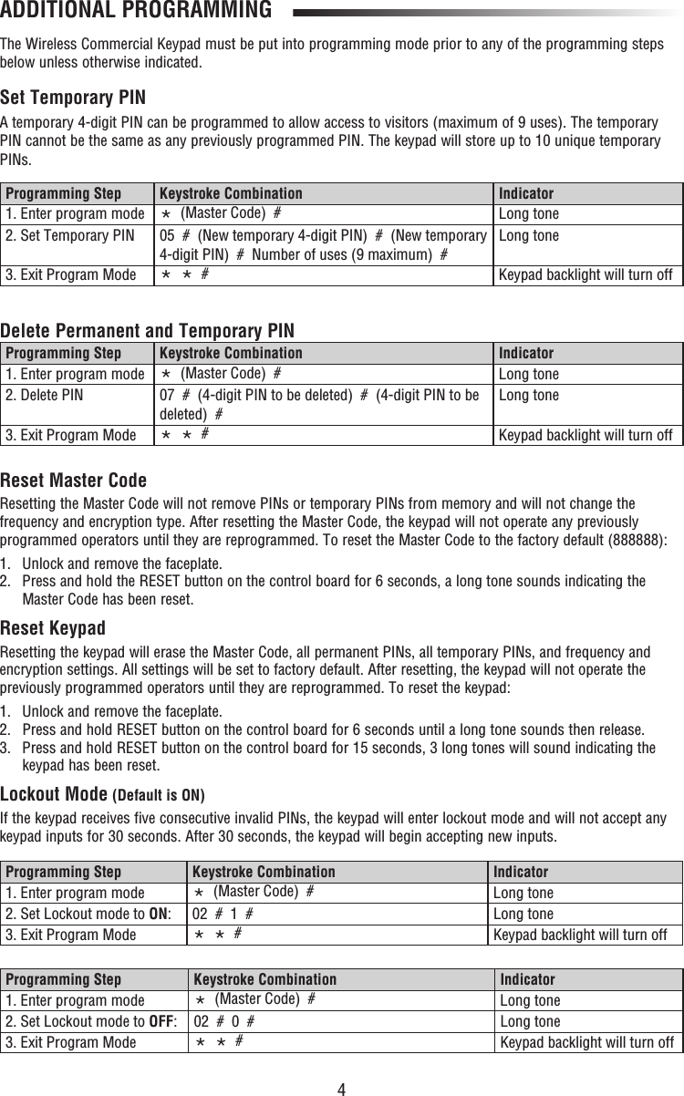 4ADDITIONAL PROGRAMMINGThe Wireless Commercial Keypad must be put into programming mode prior to any of the programming steps below unless otherwise indicated.Set Temporary PINA temporary 4-digit PIN can be programmed to allow access to visitors (maximum of 9 uses). The temporary PIN cannot be the same as any previously programmed PIN. The keypad will store up to 10 unique temporary PINs. Delete Permanent and Temporary PINReset Master CodeResetting the Master Code will not remove PINs or temporary PINs from memory and will not change the frequency and encryption type. After resetting the Master Code, the keypad will not operate any previously programmed operators until they are reprogrammed. To reset the Master Code to the factory default (888888):1.  Unlock and remove the faceplate.2.   Press and hold the RESET button on the control board for 6 seconds, a long tone sounds indicating the Master Code has been reset.Reset KeypadResetting the keypad will erase the Master Code, all permanent PINs, all temporary PINs, and frequency and encryption settings. All settings will be set to factory default. After resetting, the keypad will not operate the previously programmed operators until they are reprogrammed. To reset the keypad:1.  Unlock and remove the faceplate.2.  Press and hold RESET button on the control board for 6 seconds until a long tone sounds then release. 3.   Press and hold RESET button on the control board for 15 seconds, 3 long tones will sound indicating the keypad has been reset.Lockout Mode (Default is ON)If the keypad receives five consecutive invalid PINs, the keypad will enter lockout mode and will not accept any keypad inputs for 30 seconds. After 30 seconds, the keypad will begin accepting new inputs. Programming Step Keystroke Combination Indicator1. Enter program mode *  (Master Code)  #  Long tone2. Set Temporary PIN 05  #  (New temporary 4-digit PIN)  #  (New temporary 4-digit PIN)  #  Number of uses (9 maximum)  #Long tone3. Exit Program Mode *  *  # Keypad backlight will turn offProgramming Step Keystroke Combination Indicator1. Enter program mode *  (Master Code)  #  Long tone2. Delete PIN 07  #  (4-digit PIN to be deleted)  #  (4-digit PIN to be deleted)  #Long tone3. Exit Program Mode *  *  # Keypad backlight will turn offProgramming Step Keystroke Combination Indicator1. Enter program mode *  (Master Code)  #  Long tone2. Set Lockout mode to ON: 02  #  1  # Long tone3. Exit Program Mode *  *  # Keypad backlight will turn offProgramming Step Keystroke Combination Indicator1. Enter program mode *  (Master Code)  #  Long tone2. Set Lockout mode to OFF: 02  #  0  # Long tone3. Exit Program Mode *  *  # Keypad backlight will turn off