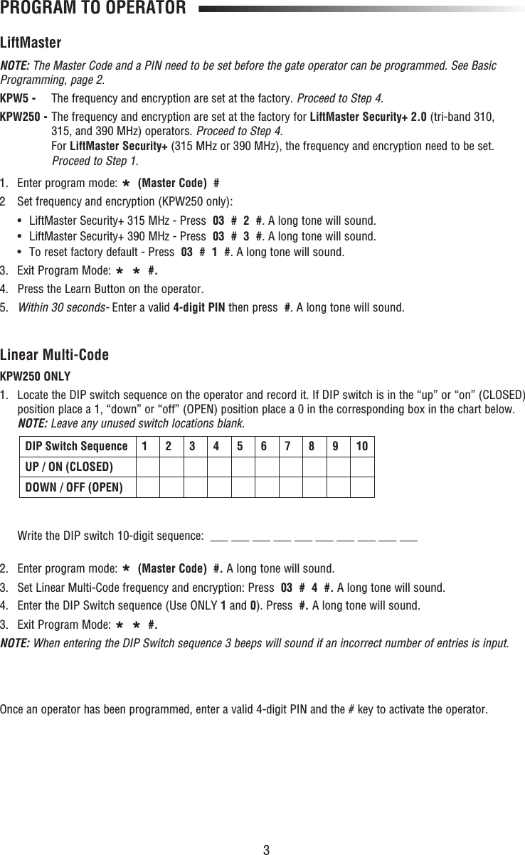 3LiftMasterNOTE: The Master Code and a PIN need to be set before the gate operator can be programmed. See Basic Programming, page 2.KPW5 -  The frequency and encryption are set at the factory. Proceed to Step 4. KPW250 -  The frequency and encryption are set at the factory for LiftMaster Security+ 2.0 (tri-band 310, 315, and 390 MHz) operators. Proceed to Step 4.For LiftMaster Security+ (315 MHz or 390 MHz), the frequency and encryption need to be set. Proceed to Step 1. 1. Enter program mode: *  (Master Code)  #2  Set frequency and encryption (KPW250 only):  •  LiftMaster Security+ 315 MHz - Press  03  #  2  #. A long tone will sound.  •  LiftMaster Security+ 390 MHz - Press  03  #  3  #. A long tone will sound.  •  To reset factory default - Press  03  #  1  #. A long tone will sound.3. Exit Program Mode: *  *  #.4.  Press the Learn Button on the operator.5.  Within 30 seconds- Enter a valid 4-digit PIN then press  #. A long tone will sound.PROGRAM TO OPERATORLinear Multi-CodeKPW250 ONLY1.   Locate the DIP switch sequence on the operator and record it. If DIP switch is in the “up” or “on” (CLOSED)position place a 1, “down” or “off” (OPEN) position place a 0 in the corresponding box in the chart below. NOTE: Leave any unused switch locations blank.Write the DIP switch 10-digit sequence:  ___ ___ ___ ___ ___ ___ ___ ___ ___ ___2. Enter program mode: *  (Master Code)  #. A long tone will sound.3.   Set Linear Multi-Code frequency and encryption: Press  03  #  4  #. A long tone will sound.4.   Enter the DIP Switch sequence (Use ONLY 1 and 0). Press  #. A long tone will sound.3. Exit Program Mode: *  *  #.NOTE: When entering the DIP Switch sequence 3 beeps will sound if an incorrect number of entries is input. DIP Switch Sequence 1 2 3 4 5 6 7 8 9 10UP / ON (CLOSED)DOWN / OFF (OPEN)Once an operator has been programmed, enter a valid 4-digit PIN and the # key to activate the operator.