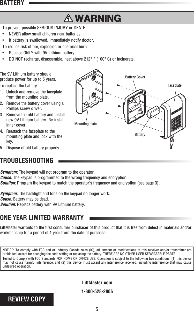 5TROUBLESHOOTINGBATTERYThe 9V Lithium battery should produce power for up to 5 years.To replace the battery:1.   Unlock and remove the faceplate from the mounting plate.2.   Remove the battery cover using a Phillips screw driver.3.   Remove the old battery and install new 9V Lithium battery. Re-install inner cover.4.   Reattach the faceplate to the mounting plate and lock with the key.5. Dispose of old battery properly.ONE YEAR LIMITED WARRANTYLiftMaster warrants to the first consumer purchaser of this product that it is free from defect in materials and/or workmanship for a period of 1 year from the date of purchase.NOTICE: To comply with FCC and or Industry Canada rules (IC), adjustment or modifications of this receiver and/or transmitter are prohibited, except for changing the code setting or replacing the battery. THERE ARE NO OTHER USER SERVICEABLE PARTS.Tested to Comply with FCC Standards FOR HOME OR OFFICE USE. Operation is subject to the following two conditions: (1) this device may not cause harmful interference, and (2) this device must accept any interference received, including interference that may cause undesired operation.LiftMaster.com1-800-528-2806To prevent possible SERIOUS INJURY or DEATH:•  NEVER allow small children near batteries.•   If battery is swallowed, immediately notify doctor.To reduce risk of fire, explosion or chemical burn:•  Replace ONLY with 9V Lithium battery.•   DO NOT recharge, disassemble, heat above 212° F (100° C) or incinerate.BatteryMounting plateFaceplateBattery CoverSymptom: The keypad will not program to the operator.Cause: The keypad is programmed to the wrong frequency and encryption.Solution: Program the keypad to match the operator&apos;s frequency and encryption (see page 3). Symptom: The backlight and tone on the keypad no longer work.Cause: Battery may be dead.Solution: Replace battery with 9V Lithium battery.REVIEW COPY