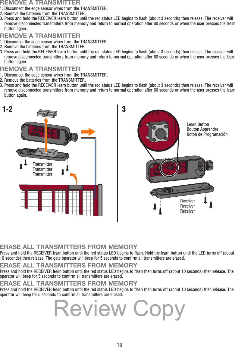 10REMOVE A TRANSMITTER1. Disconnect the edge sensor wires from the TRANSMITTER.2. Remove the batteries from the TRANSMITTER.3.  Press and hold the RECEIVER learn button until the red status LED begins to flash (about 3 seconds) then release. The receiver will remove disconnected transmitters from memory and return to normal operation after 60 seconds or when the user presses the learn button again.REMOVE A TRANSMITTER1. Disconnect the edge sensor wires from the TRANSMITTER.2. Remove the batteries from the TRANSMITTER.3.  Press and hold the RECEIVER learn button until the red status LED begins to flash (about 3 seconds) then release. The receiver will remove disconnected transmitters from memory and return to normal operation after 60 seconds or when the user presses the learn button again.REMOVE A TRANSMITTER1. Disconnect the edge sensor wires from the TRANSMITTER.2. Remove the batteries from the TRANSMITTER.3.  Press and hold the RECEIVER learn button until the red status LED begins to flash (about 3 seconds) then release. The receiver will remove disconnected transmitters from memory and return to normal operation after 60 seconds or when the user presses the learn button again.ERASE ALL TRANSMITTERS FROM MEMORYPress and hold the RECEIVER learn button until the red status LED begins to flash. Hold the learn button until the LED turns off (about 10 seconds) then release. The gate operator will beep for 5 seconds to confirm all transmitters are erased.ERASE ALL TRANSMITTERS FROM MEMORYPress and hold the RECEIVER learn button until the red status LED begins to flash then turns off (about 10 seconds) then release. The operator will beep for 5 seconds to confirm all transmitters are erased.ERASE ALL TRANSMITTERS FROM MEMORYPress and hold the RECEIVER learn button until the red status LED begins to flash then turns off (about 10 seconds) then release. The operator will beep for 5 seconds to confirm all transmitters are erased.ReceiverReceiverReceiverTransmitterTransmitterTransmitterLearn ButtonBouton ApprendreBotón de Programación1-2 3Review Copy