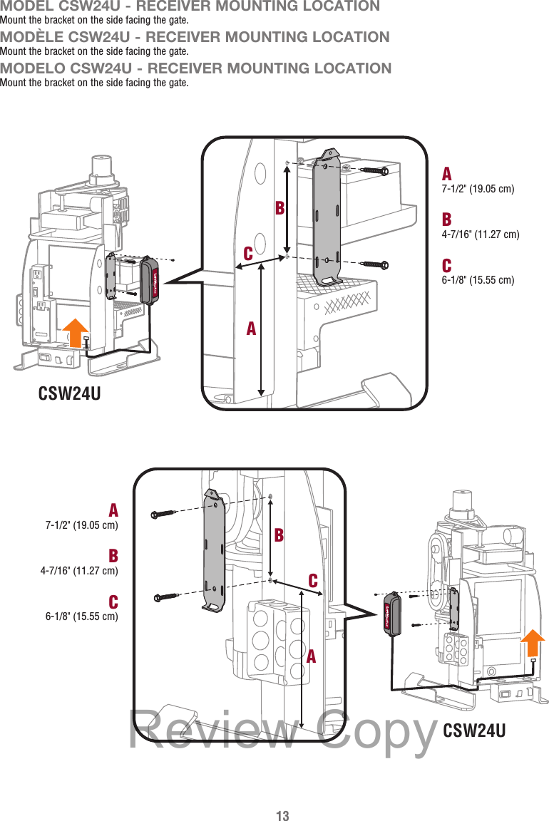 13MODEL CSW24U - RECEIVER MOUNTING LOCATIONMount the bracket on the side facing the gate.MODÈLE CSW24U - RECEIVER MOUNTING LOCATIONMount the bracket on the side facing the gate.MODELO CSW24U - RECEIVER MOUNTING LOCATIONMount the bracket on the side facing the gate.CSW24UCSW24UB4-7/16&quot; (11.27 cm)A7-1/2&quot; (19.05 cm)C6-1/8&quot; (15.55 cm)B4-7/16&quot; (11.27 cm)A7-1/2&quot; (19.05 cm)C6-1/8&quot; (15.55 cm)CBACBAReview Copy