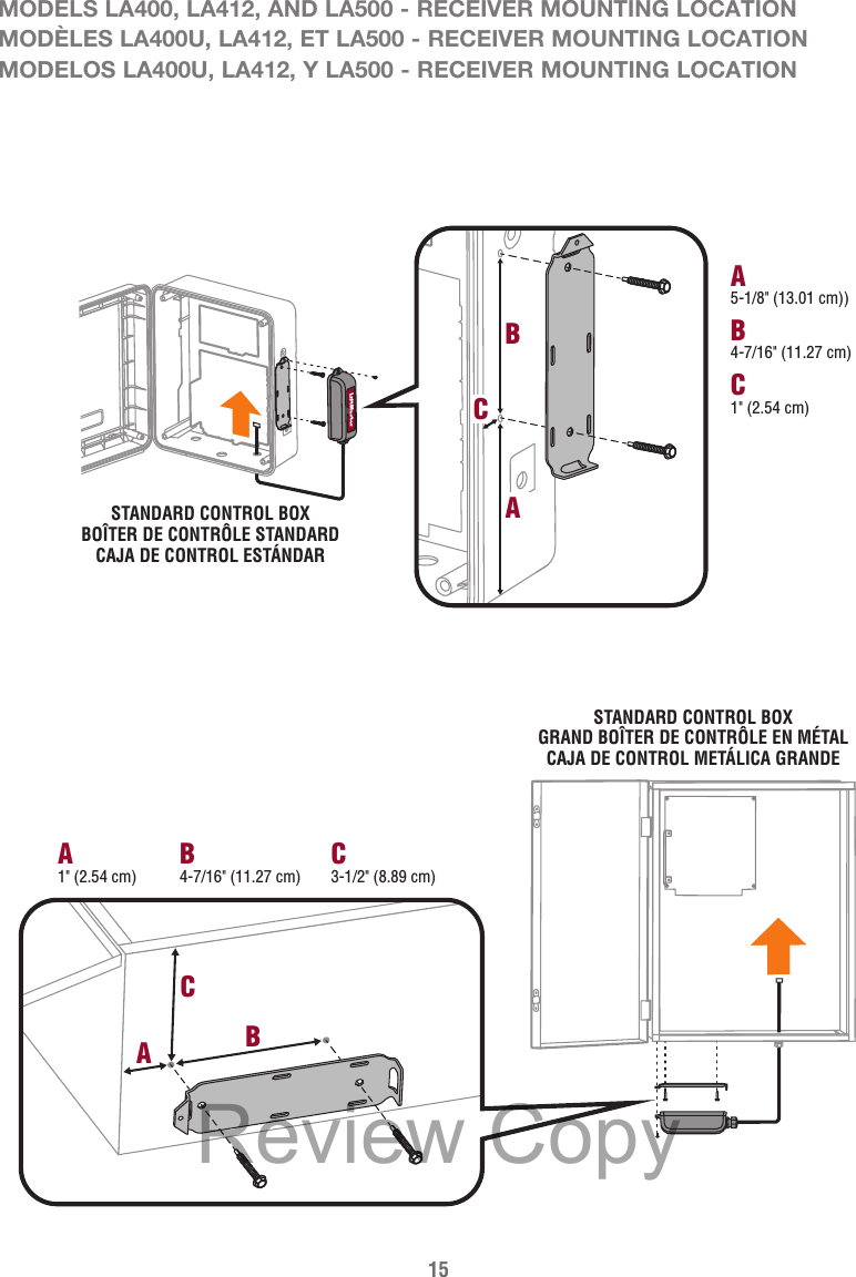 15MODELS LA400, LA412, AND LA500 - RECEIVER MOUNTING LOCATIONMODÈLES LA400U, LA412, ET LA500 - RECEIVER MOUNTING LOCATIONMODELOS LA400U, LA412, Y LA500 - RECEIVER MOUNTING LOCATIONSTANDARD CONTROL BOXBOÎTER DE CONTRÔLE STANDARDCAJA DE CONTROL ESTÁNDARB4-7/16&quot; (11.27 cm)A5-1/8&quot; (13.01 cm))C1&quot; (2.54 cm)BCAB4-7/16&quot; (11.27 cm)C3-1/2&quot; (8.89 cm)A1&quot; (2.54 cm)CBASTANDARD CONTROL BOXGRAND BOÎTER DE CONTRÔLE EN MÉTALCAJA DE CONTROL METÁLICA GRANDEReview Copy