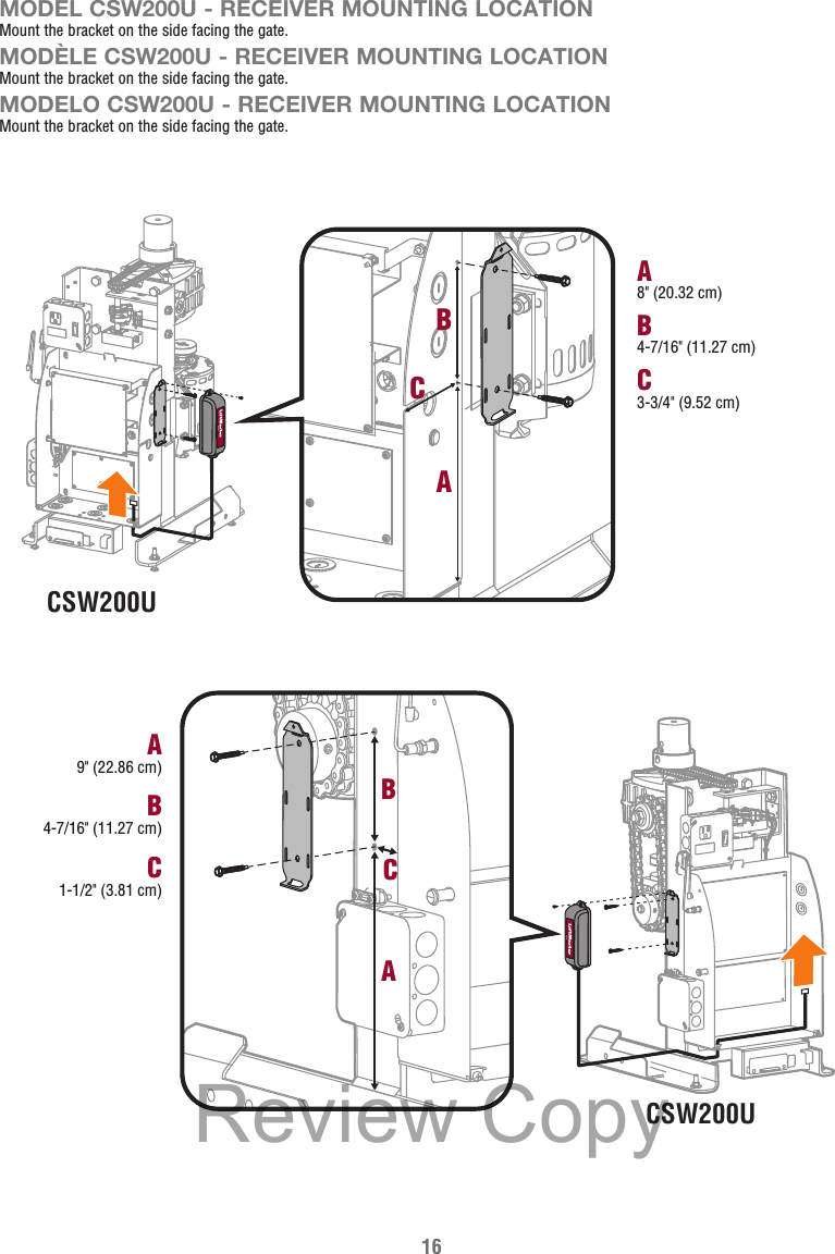 16CSW200UB4-7/16&quot; (11.27 cm)A8&quot; (20.32 cm)C3-3/4&quot; (9.52 cm)CBACSW200UB4-7/16&quot; (11.27 cm)A9&quot; (22.86 cm)C1-1/2&quot; (3.81 cm)CBAMODEL CSW200U - RECEIVER MOUNTING LOCATIONMount the bracket on the side facing the gate.MODÈLE CSW200U - RECEIVER MOUNTING LOCATIONMount the bracket on the side facing the gate.MODELO CSW200U - RECEIVER MOUNTING LOCATIONMount the bracket on the side facing the gate.Review Copy