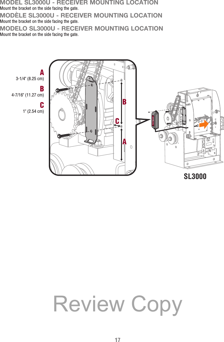 17SL3000B4-7/16&quot; (11.27 cm)A3-1/4&quot; (8.25 cm)C1&quot; (2.54 cm)CBAMODEL SL3000U - RECEIVER MOUNTING LOCATIONMount the bracket on the side facing the gate.MODÈLE SL3000U - RECEIVER MOUNTING LOCATIONMount the bracket on the side facing the gate.MODELO SL3000U - RECEIVER MOUNTING LOCATIONMount the bracket on the side facing the gate.Review Copy