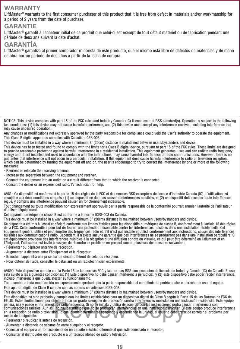 19WARRANTYLiftMaster® warrants to the first consumer purchaser of this product that it is free from defect in materials and/or workmanship for a period of 2 years from the date of purchase.GARANTIELiftMaster® garantit à l’acheteur initial de ce produit que celui-ci est exempt de tout défaut matériel ou de fabrication pendant une période de deux ans suivant la date d’achat.GARANTÍALiftMaster® garantiza al primer comprador minorista de este producto, que el mismo está libre de defectos de materiales y de mano de obra por un período de dos años a partir de la fecha de compra.NOTICE: This device complies with part 15 of the FCC rules and Industry Canada (IC) licence-exempt RSS standard(s). Operation is subject to the following two conditions: (1) this device may not cause harmful interference, and (2) this device must accept any interference received, including interference that may cause undesired operation.Any changes or modifications not expressly approved by the party responsible for compliance could void the user’s authority to operate the equipment.This Class B digital apparatus complies with Canadian ICES-003.This device must be installed in a way where a minimum 8&quot; (20cm) distance is maintained between users/bystanders and device.This device has been tested and found to comply with the limits for a Class B digital device, pursuant to part 15 of the FCC rules. These limits are designed to provide reasonable protection against harmful interference in a residential installation. This equipment generates, uses and can radiate radio frequency energy and, if not installed and used in accordance with the instructions, may cause harmful interference to radio communications. However, there is no guarantee that interference will not occur in a particular installation. If this equipment does cause harmful interference to radio or television reception, which can be determined by turning the equipment off and on, the user is encouraged to try to correct the interference by one or more of the following measures:- Reorient or relocate the receiving antenna.- Increase the separation between the equipment and receiver.- Connect the equipment into an outlet on a circuit different from that to which the receiver is connected.- Consult the dealer or an experienced radio/TV technician for help.AVIS : Ce dispositif est conforme à la partie 15 des règles de la FCC et des normes RSS exemptées de licence d’Industrie Canada (IC). L’utilisation est assujettie aux deux conditions ci-après : (1) ce dispositif ne doit pas causer d’interférences nuisibles, et (2) ce dispositif doit accepter toute interférence reçue, y compris une interférence pouvant causer un fonctionnement indésirable.Tout changement ou toute modification non expressément approuvés par la partie responsable de la conformité pourrait annuler l’autorité de l’utilisateur d’utiliser l’équipement.Cet appareil numérique de classe B est conforme à la norme ICES-003 du Canada.This device must be installed in a way where a minimum 8” (20cm) distance is maintained between users/bystanders and device.Ce dispositif a été mis à l’essai et déclaré conforme aux limites établies pour les dispositifs numériques de classe B, conformément à l’article 15 des règles de la FCC. Cette conformité a pour but de fournir une protection raisonnable contre les interférences nuisibles dans une installation résidentielle. Cet équipement génère, utilise et peut émettre des fréquences radio et, s’il n’est pas installé et utilisé conformément aux instructions, causer des interférences nuisibles aux communications radio. Cependant, il n’existe aucune garantie que des interférences ne se produiront pas dans une installation particulière. Si cet équipement provoque des interférences nuisibles à la réception d’une diffusion sonore ou visuelle, ce qui peut être déterminé en l’allumant et en l’éteignant, l’utilisateur est invité à essayer de résoudre ce problème en prenant une ou plusieurs des mesures suivantes :- Réorienter ou déplacer antenne de réception.- Augmenter la distance entre l’équipement et le récepteur.- Brancher l’appareil à une prise sur un circuit différent de celui du récepteur.- Pour obtenir de l’aide, consulter le détaillant ou un radiotechnicien expérimenté.AVISO: Este dispositivo cumple con la Parte 15 de las normas FCC y las normas RSS con excepción de licencia de Industry Canada (IC) de Canadá. El uso está sujeto a las siguientes condiciones: (1) Este dispositivo no debe causar interferencia perjudicial, y (2) este dispositivo debe poder recibir interferencia, incluso interferencia que pueda afectar su funcionamiento.Todo cambio o toda modificación no expresamente aprobada por la parte responsable del cumplimiento podría anular el derecho de usar el equipo.Este aparato digital de Clase B cumple con las normas canadienses ICES-003This device must be installed in a way where a minimum 8” (20cm) distance is maintained between users/bystanders and device.Este dispositivo ha sido probado y cumple con los límites establecidos para un dispositivo digital de Clase B según la Parte 15 de las Normas de FCC de EE.UU. Estos límites tienen por objeto brindar un grado razonable de protección contra interferencias molestas en una instalación residencial. Este equipo genera, usa y puede emitir energía de radiofrecuencia. Si no se instala y utiliza de acuerdo con las instrucciones podrá causar interferencia con comunicaciones radiales. Aun así, no hay garantía de que no se produzcan interferencias en una instalación particular. Si este equipo produce interferencia en la recepción de radio o televisión, lo cual puede determinarse apagando y encendiendo la unidad, el usuario debe tratar de corregir el problema por medio de lo siguiente:- Reorientar o reubicar la antena de recepción.- Aumentar la distancia de separación entre el equipo y el receptor.- Conectar el equipo a un tomacorriente de un circuito eléctrico diferente al que esté conectado el receptor.- Consultar al distribuidor del producto o a un técnico idóneo de radio y televisión.Review Copy