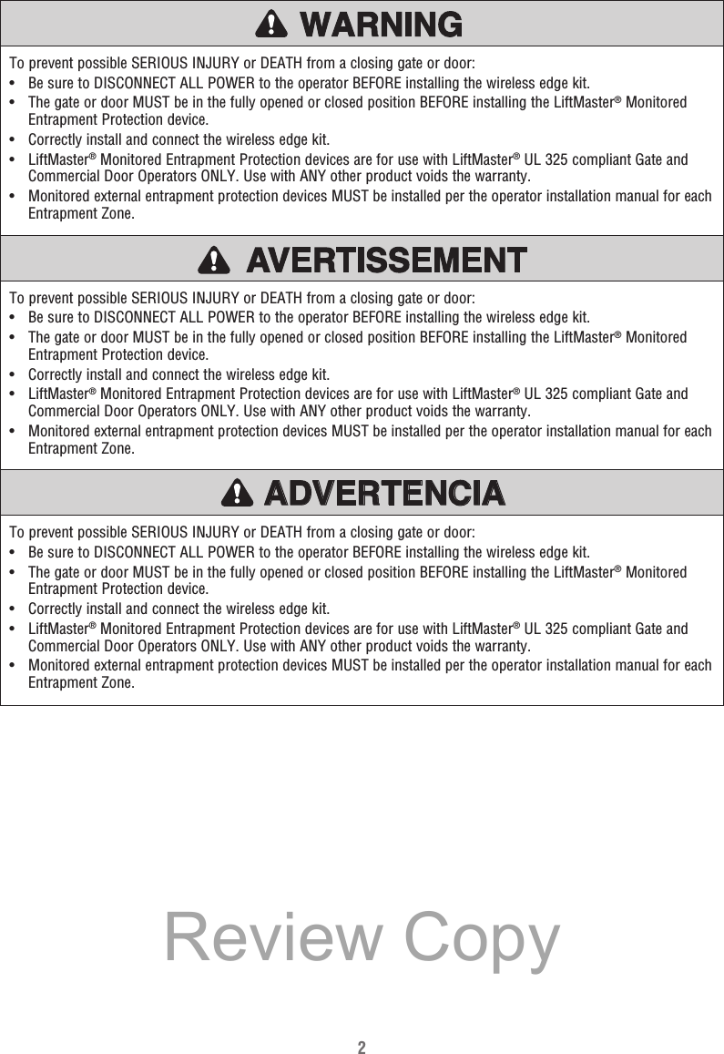 2To prevent possible SERIOUS INJURY or DEATH from a closing gate or door:•   Be sure to DISCONNECT ALL POWER to the operator BEFORE installing the wireless edge kit.•   The gate or door MUST be in the fully opened or closed position BEFORE installing the LiftMaster® Monitored Entrapment Protection device.•  Correctly install and connect the wireless edge kit.•  LiftMaster® Monitored Entrapment Protection devices are for use with LiftMaster® UL 325 compliant Gate and Commercial Door Operators ONLY. Use with ANY other product voids the warranty.•   Monitored external entrapment protection devices MUST be installed per the operator installation manual for each Entrapment Zone.To prevent possible SERIOUS INJURY or DEATH from a closing gate or door:•   Be sure to DISCONNECT ALL POWER to the operator BEFORE installing the wireless edge kit.•   The gate or door MUST be in the fully opened or closed position BEFORE installing the LiftMaster® Monitored Entrapment Protection device.•  Correctly install and connect the wireless edge kit.•  LiftMaster® Monitored Entrapment Protection devices are for use with LiftMaster® UL 325 compliant Gate and Commercial Door Operators ONLY. Use with ANY other product voids the warranty.•   Monitored external entrapment protection devices MUST be installed per the operator installation manual for each Entrapment Zone.To prevent possible SERIOUS INJURY or DEATH from a closing gate or door:•   Be sure to DISCONNECT ALL POWER to the operator BEFORE installing the wireless edge kit.•   The gate or door MUST be in the fully opened or closed position BEFORE installing the LiftMaster® Monitored Entrapment Protection device.•  Correctly install and connect the wireless edge kit.•  LiftMaster® Monitored Entrapment Protection devices are for use with LiftMaster® UL 325 compliant Gate and Commercial Door Operators ONLY. Use with ANY other product voids the warranty.•   Monitored external entrapment protection devices MUST be installed per the operator installation manual for each Entrapment Zone.ATTENTIONAVERTISSEMENTAVERTISSEMENTAVERTISSEMENTADVERTENCIAReview Copy