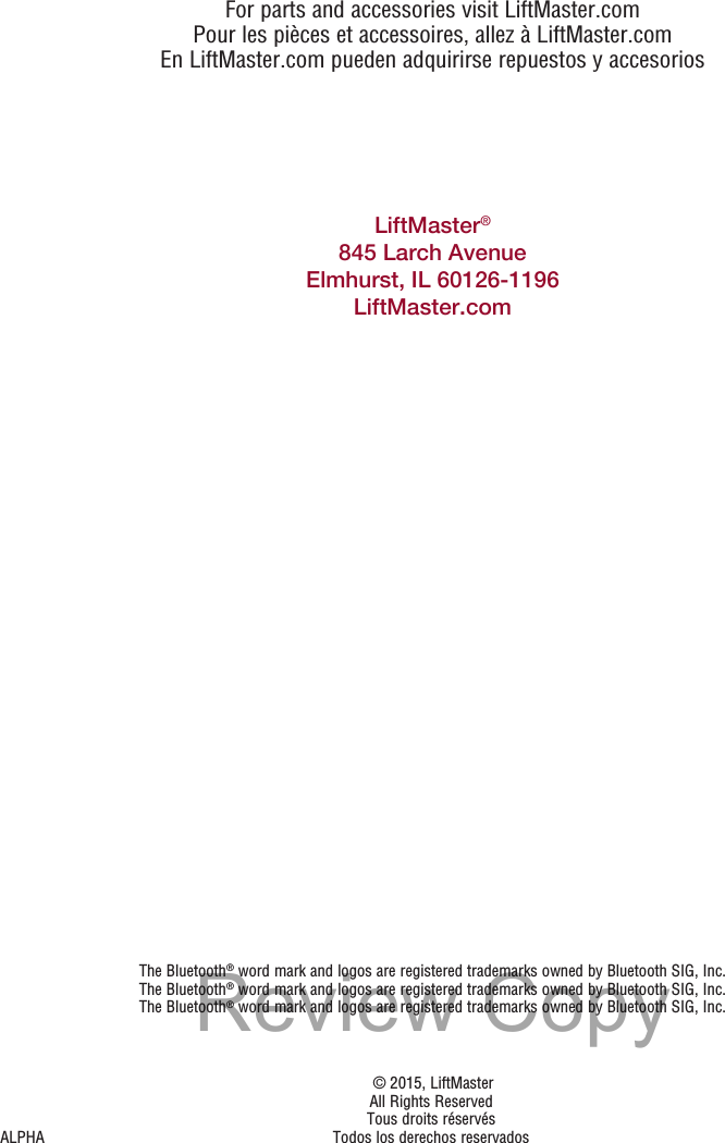 For parts and accessories visit LiftMaster.comPour les pièces et accessoires, allez à LiftMaster.comEn LiftMaster.com pueden adquirirse repuestos y accesoriosThe Bluetooth® word mark and logos are registered trademarks owned by Bluetooth SIG, Inc.The Bluetooth® word mark and logos are registered trademarks owned by Bluetooth SIG, Inc.The Bluetooth® word mark and logos are registered trademarks owned by Bluetooth SIG, Inc.LiftMaster®845 Larch AvenueElmhurst, IL 60126-1196LiftMaster.com   © 2015, LiftMaster  All Rights Reserved Tous droits réservésALPHA  Todos los derechos reservadosReview Copy