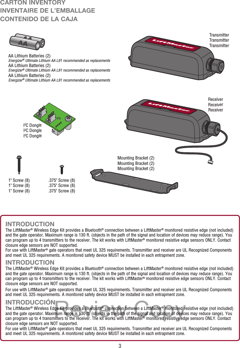 3INTRODUCTIONThe LiftMaster® Wireless Edge Kit provides a Bluetooth® connection between a LiftMaster® monitored resistive edge (not included) and the gate operator. Maximum range is 130 ft. (objects in the path of the signal and location of devices may reduce range). You can program up to 4 transmitters to the receiver. The kit works with LiftMaster® monitored resistive edge sensors ONLY. Contact closure edge sensors are NOT supported. For use with LiftMaster® gate operators that meet UL 325 requirements. Transmitter and receiver are UL Recognized Components and meet UL 325 requirements. A monitored safety device MUST be installed in each entrapment zone.INTRODUCTIONThe LiftMaster® Wireless Edge Kit provides a Bluetooth® connection between a LiftMaster® monitored resistive edge (not included) and the gate operator. Maximum range is 130 ft. (objects in the path of the signal and location of devices may reduce range). You can program up to 4 transmitters to the receiver. The kit works with LiftMaster® monitored resistive edge sensors ONLY. Contact closure edge sensors are NOT supported. For use with LiftMaster® gate operators that meet UL 325 requirements. Transmitter and receiver are UL Recognized Components and meet UL 325 requirements. A monitored safety device MUST be installed in each entrapment zone.INTRODUCCIÓNThe LiftMaster® Wireless Edge Kit provides a Bluetooth® connection between a LiftMaster® monitored resistive edge (not included) and the gate operator. Maximum range is 130 ft. (objects in the path of the signal and location of devices may reduce range). You can program up to 4 transmitters to the receiver. The kit works with LiftMaster® monitored resistive edge sensors ONLY. Contact closure edge sensors are NOT supported.For use with LiftMaster® gate operators that meet UL 325 requirements. Transmitter and receiver are UL Recognized Components and meet UL 325 requirements. A monitored safety device MUST be installed in each entrapment zone.CARTON INVENTORYINVENTAIRE DE L’EMBALLAGECONTENIDO DE LA CAJAReceiverReceiverReceiverI2C DongleI2C DongleI2C DongleTransmitterTransmitterTransmitter1&quot; Screw (8)1&quot; Screw (8)1&quot; Screw (8).375&quot; Screw (8).375&quot; Screw (8).375&quot; Screw (8)AA Lithium Batteries (2)Energizer® Ultimate Lithium AA L91 recommended as replacementsAA Lithium Batteries (2)Energizer® Ultimate Lithium AA L91 recommended as replacementsAA Lithium Batteries (2)Energizer® Ultimate Lithium AA L91 recommended as replacementsMounting Bracket (2)Mounting Bracket (2)Mounting Bracket (2)Review Copy