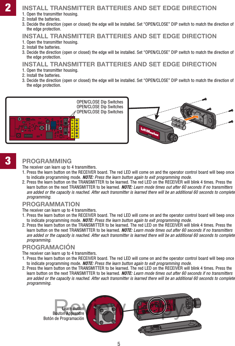 52INSTALL TRANSMITTER BATTERIES AND SET EDGE DIRECTION1. Open the transmitter housing.2. Install the batteries.3.  Decide the direction (open or closed) the edge will be installed. Set “OPEN/CLOSE” DIP switch to match the direction of the edge protection.INSTALL TRANSMITTER BATTERIES AND SET EDGE DIRECTION1. Open the transmitter housing.2. Install the batteries.3.  Decide the direction (open or closed) the edge will be installed. Set “OPEN/CLOSE” DIP switch to match the direction of the edge protection.INSTALL TRANSMITTER BATTERIES AND SET EDGE DIRECTION1. Open the transmitter housing.2. Install the batteries.3.  Decide the direction (open or closed) the edge will be installed. Set “OPEN/CLOSE” DIP switch to match the direction of the edge protection.PROGRAMMINGThe receiver can learn up to 4 transmitters.1.  Press the learn button on the RECEIVER board. The red LED will come on and the operator control board will beep once to indicate programming mode. NOTE: Press the learn button again to exit programming mode.2.  Press the learn button on the TRANSMITTER to be learned. The red LED on the RECEIVER will blink 4 times. Press the learn button on the next TRANSMITTER to be learned. NOTE: Learn mode times out after 60 seconds if no transmitters are added or the capacity is reached. After each transmitter is learned there will be an additional 60 seconds to complete programming. PROGRAMMATIONThe receiver can learn up to 4 transmitters.1.  Press the learn button on the RECEIVER board. The red LED will come on and the operator control board will beep once to indicate programming mode. NOTE: Press the learn button again to exit programming mode.2.  Press the learn button on the TRANSMITTER to be learned. The red LED on the RECEIVER will blink 4 times. Press the learn button on the next TRANSMITTER to be learned. NOTE: Learn mode times out after 60 seconds if no transmitters are added or the capacity is reached. After each transmitter is learned there will be an additional 60 seconds to complete programming. PROGRAMACIÓNThe receiver can learn up to 4 transmitters.1.  Press the learn button on the RECEIVER board. The red LED will come on and the operator control board will beep once to indicate programming mode. NOTE: Press the learn button again to exit programming mode.2.  Press the learn button on the TRANSMITTER to be learned. The red LED on the RECEIVER will blink 4 times. Press the learn button on the next TRANSMITTER to be learned. NOTE: Learn mode times out after 60 seconds if no transmitters are added or the capacity is reached. After each transmitter is learned there will be an additional 60 seconds to complete programming. 3Learn ButtonBouton ApprendreBotón de ProgramaciónOPEN/CLOSE Dip SwitchesOPEN/CLOSE Dip SwitchesOPEN/CLOSE Dip SwitchesReview Copy