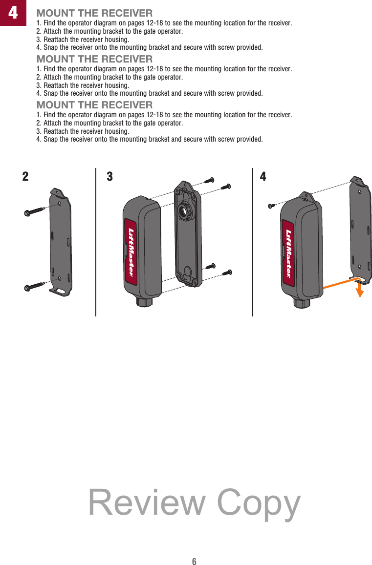 6MOUNT THE RECEIVER1. Find the operator diagram on pages 12-18 to see the mounting location for the receiver.2.  Attach the mounting bracket to the gate operator.3.  Reattach the receiver housing.4.  Snap the receiver onto the mounting bracket and secure with screw provided.MOUNT THE RECEIVER1. Find the operator diagram on pages 12-18 to see the mounting location for the receiver.2.  Attach the mounting bracket to the gate operator.3.  Reattach the receiver housing.4.  Snap the receiver onto the mounting bracket and secure with screw provided.MOUNT THE RECEIVER1. Find the operator diagram on pages 12-18 to see the mounting location for the receiver.2.  Attach the mounting bracket to the gate operator.3.  Reattach the receiver housing.4.  Snap the receiver onto the mounting bracket and secure with screw provided.423 4Review Copy