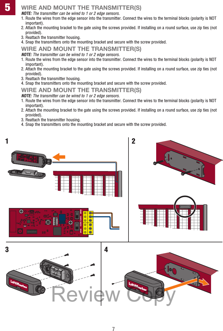 7WIRE AND MOUNT THE TRANSMITTER(S)NOTE: The transmitter can be wired to 1 or 2 edge sensors.1.  Route the wires from the edge sensor into the transmitter. Connect the wires to the terminal blocks (polarity is NOT important).2.  Attach the mounting bracket to the gate using the screws provided. If installing on a round surface, use zip ties (not provided).3.  Reattach the transmitter housing.4.  Snap the transmitters onto the mounting bracket and secure with the screw provided.WIRE AND MOUNT THE TRANSMITTER(S)NOTE: The transmitter can be wired to 1 or 2 edge sensors.1.  Route the wires from the edge sensor into the transmitter. Connect the wires to the terminal blocks (polarity is NOT important).2.  Attach the mounting bracket to the gate using the screws provided. If installing on a round surface, use zip ties (not provided).3.  Reattach the transmitter housing.4.  Snap the transmitters onto the mounting bracket and secure with the screw provided.WIRE AND MOUNT THE TRANSMITTER(S)NOTE: The transmitter can be wired to 1 or 2 edge sensors.1.  Route the wires from the edge sensor into the transmitter. Connect the wires to the terminal blocks (polarity is NOT important).2.  Attach the mounting bracket to the gate using the screws provided. If installing on a round surface, use zip ties (not provided).3.  Reattach the transmitter housing.4.  Snap the transmitters onto the mounting bracket and secure with the screw provided.51234Review Copy