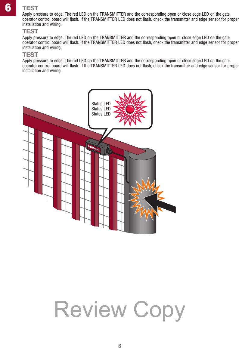 8TESTApply pressure to edge. The red LED on the TRANSMITTER and the corresponding open or close edge LED on the gate operator control board will flash. If the TRANSMITTER LED does not flash, check the transmitter and edge sensor for proper installation and wiring.TESTApply pressure to edge. The red LED on the TRANSMITTER and the corresponding open or close edge LED on the gate operator control board will flash. If the TRANSMITTER LED does not flash, check the transmitter and edge sensor for proper installation and wiring.TESTApply pressure to edge. The red LED on the TRANSMITTER and the corresponding open or close edge LED on the gate operator control board will flash. If the TRANSMITTER LED does not flash, check the transmitter and edge sensor for proper installation and wiring.Status LEDStatus LEDStatus LED6Review Copy