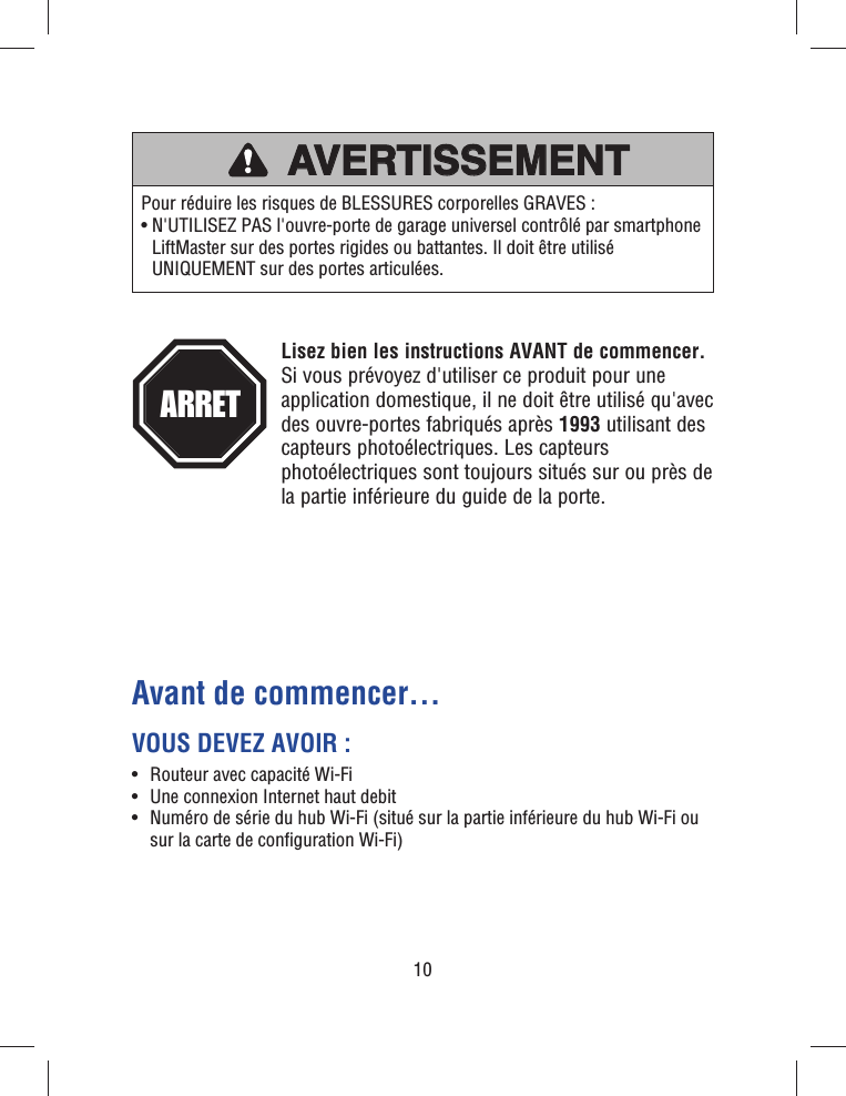 10Avant de commencer…VOUS DEVEZ AVOIR :•  Routeur avec capacité Wi-Fi•  Une connexion Internet haut debit•   Numéro de série du hub Wi-Fi (situé sur la partie inférieure du hub Wi-Fi ou sur la carte de conﬁ guration Wi-Fi)ATTENTIONATTENTIONAVERTISSEMENTAVERTISSEMENT AVERTISSEMENTAVERTISSEMENTAVERTISSEMENTAVERTISSEMENTAVERTISSEMENTAVERTISSEMENTPour réduire les risques de BLESSURES corporelles GRAVES :•  N&apos;UTILISEZ PAS l&apos;ouvre-porte de garage universel contrôlé par smartphone LiftMaster sur des portes rigides ou battantes. Il doit être utilisé UNIQUEMENT sur des portes articulées.Lisez bien les instructions AVANT de commencer. Si vous prévoyez d&apos;utiliser ce produit pour une application domestique, il ne doit être utilisé qu&apos;avec des ouvre-portes fabriqués après 1993 utilisant des capteurs photoélectriques. Les capteurs photoélectriques sont toujours situés sur ou près de la partie inférieure du guide de la porte. ARRET