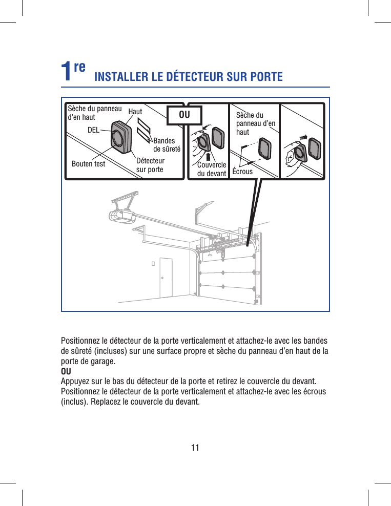 11INSTALLER LE DÉTECTEUR SUR PORTE1re Positionnez le détecteur de la porte verticalement et attachez-le avec les bandes de sûreté (incluses) sur une surface propre et sèche du panneau d’en haut de la porte de garage. OUAppuyez sur le bas du détecteur de la porte et retirez le couvercle du devant. Positionnez le détecteur de la porte verticalement et attachez-le avec les écrous (inclus). Replacez le couvercle du devant. DELCouvercle du devant ÉcrousBouten testSèche du panneau d’en haut Sèche du panneau d’en hautBandes de sûretéDétecteur sur porteHaut OU