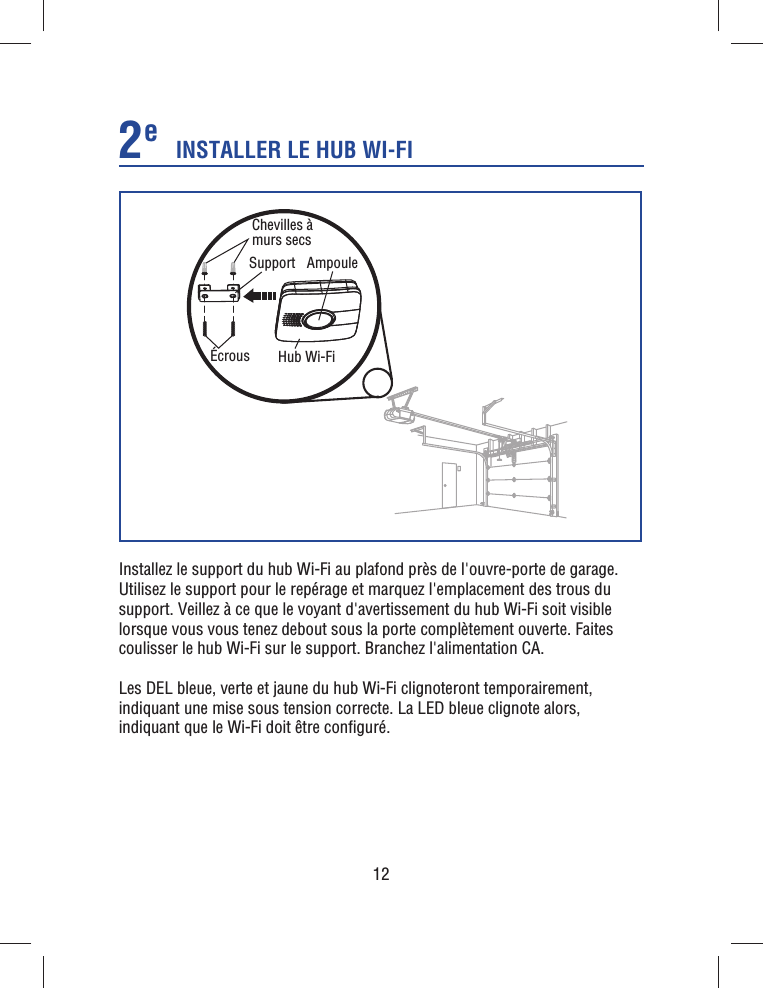 12Installez le support du hub Wi-Fi au plafond près de l&apos;ouvre-porte de garage. Utilisez le support pour le repérage et marquez l&apos;emplacement des trous du support. Veillez à ce que le voyant d&apos;avertissement du hub Wi-Fi soit visible lorsque vous vous tenez debout sous la porte complètement ouverte. Faites coulisser le hub Wi-Fi sur le support. Branchez l&apos;alimentation CA.Les DEL bleue, verte et jaune du hub Wi-Fi clignoteront temporairement, indiquant une mise sous tension correcte. La LED bleue clignote alors, indiquant que le Wi-Fi doit être conﬁ guré.SupportChevilles à murs secsÉcrous Hub Wi-Fi AmpouleINSTALLER LE HUB WI-FI2e