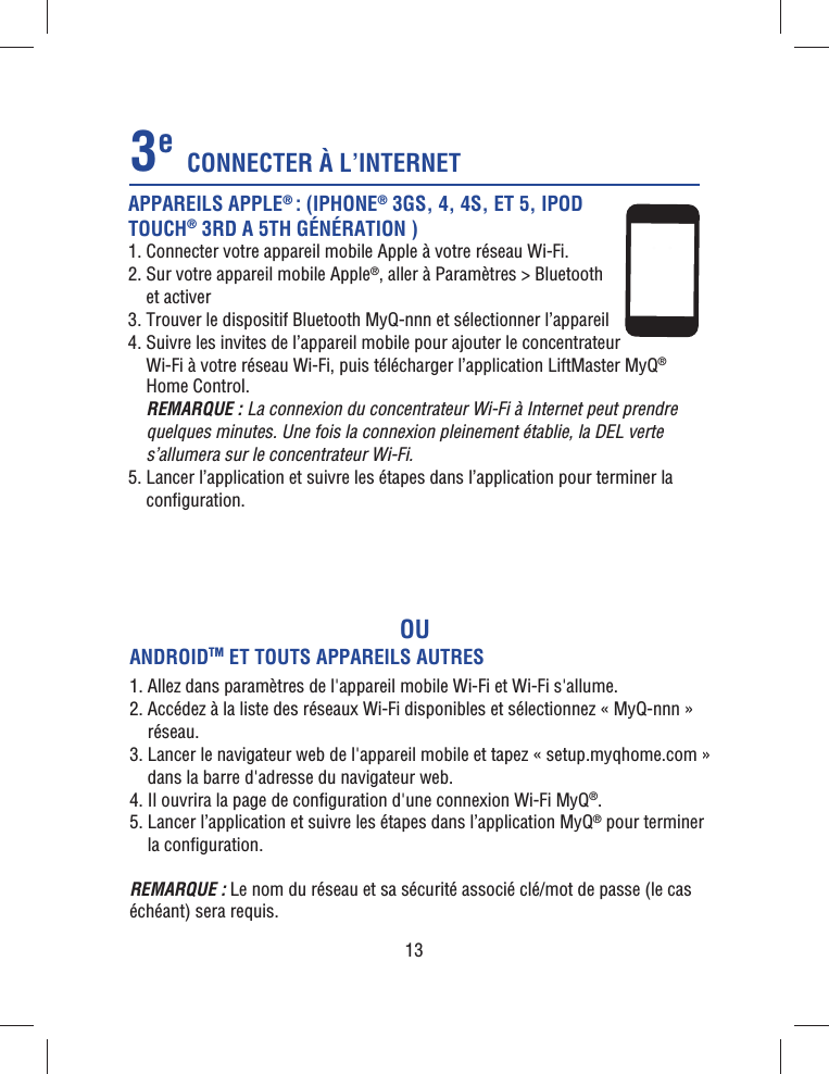 13OUAPPAREILS APPLE® : (IPHONE® 3GS, 4, 4S, ET 5, IPOD TOUCH® 3RD A 5TH GÉNÉRATION )1. Connecter votre appareil mobile Apple à votre réseau Wi-Fi.2.  Sur votre appareil mobile Apple®, aller à Paramètres &gt; Bluetooth et activer3. Trouver le dispositif Bluetooth MyQ-nnn et sélectionner l’appareil4.  Suivre les invites de l’appareil mobile pour ajouter le concentrateur Wi-Fi à votre réseau Wi-Fi, puis télécharger l’application LiftMaster MyQ® Home Control.  REMARQUE : La connexion du concentrateur Wi-Fi à Internet peut prendre quelques minutes. Une fois la connexion pleinement établie, la DEL verte s’allumera sur le concentrateur Wi-Fi.5.  Lancer l’application et suivre les étapes dans l’application pour terminer la conﬁ guration.CONNECTER À L’INTERNET3eANDROIDTM ET TOUTS APPAREILS AUTRES1. Allez dans paramètres de l&apos;appareil mobile Wi-Fi et Wi-Fi s&apos;allume.2.   Accédez à la liste des réseaux Wi-Fi disponibles et sélectionnez « MyQ-nnn » réseau.3.  Lancer le navigateur web de l&apos;appareil mobile et tapez « setup.myqhome.com » dans la barre d&apos;adresse du navigateur web.4. Il ouvrira la page de conﬁ guration d&apos;une connexion Wi-Fi MyQ®.5.  Lancer l’application et suivre les étapes dans l’application MyQ® pour terminer la conﬁ guration.REMARQUE : Le nom du réseau et sa sécurité associé clé/mot de passe (le cas échéant) sera requis.