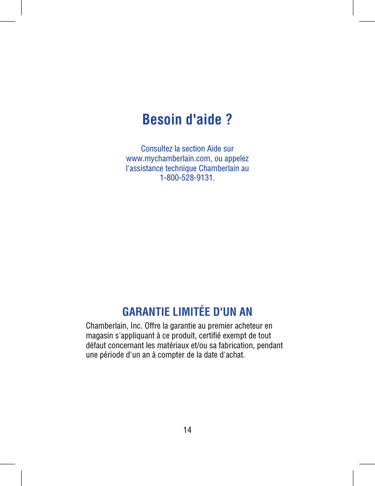 14Besoin d&apos;aide ?Consultez la section Aide sur www.mychamberlain.com, ou appelez l&apos;assistance technique Chamberlain au 1-800-528-9131.GARANTIE LIMITÉE D&apos;UN ANChamberlain, Inc. Offre la garantie au premier acheteur en magasin s&apos;appliquant à ce produit, certiﬁ é exempt de tout défaut concernant les matériaux et/ou sa fabrication, pendant une période d&apos;un an à compter de la date d&apos;achat.