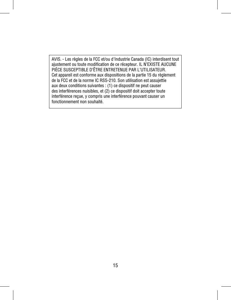 15AVIS. - Les règles de la FCC et/ou d&apos;Industrie Canada (IC) interdisent tout ajustement ou toute modiﬁ cation de ce récepteur. IL N’EXISTE AUCUNE PIÈCE SUSCEPTIBLE D’ÊTRE ENTRETENUE PAR L’UTILISATEUR. Cet appareil est conforme aux dispositions de la partie 15 du règlement de la FCC et de la norme IC RSS-210. Son utilisation est assujettie aux deux conditions suivantes: (1) ce dispositif ne peut causer des interférences nuisibles, et (2) ce dispositif doit accepter toute interférence reçue, y compris une interférence pouvant causer un fonctionnement non souhaité.