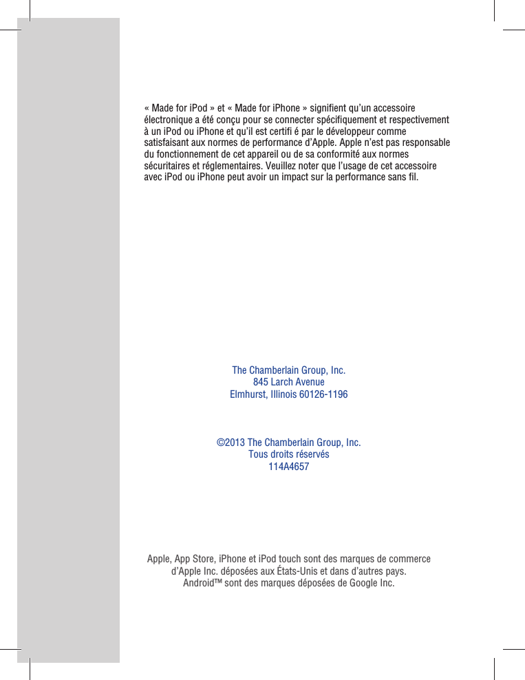The Chamberlain Group, Inc.845 Larch AvenueElmhurst, Illinois 60126-1196©2013 The Chamberlain Group, Inc.Tous droits réservés114A4657Apple, App Store, iPhone et iPod touch sont des marques de commerce d’Apple Inc. déposées aux États-Unis et dans d’autres pays.Android™ sont des marques déposées de Google Inc.« Made for iPod » et « Made for iPhone » signiﬁ ent qu’un accessoire électronique a été conçu pour se connecter spéciﬁ quement et respectivement à un iPod ou iPhone et qu’il est certiﬁ  é par le développeur comme satisfaisant aux normes de performance d’Apple. Apple n’est pas responsable du fonctionnement de cet appareil ou de sa conformité aux normes sécuritaires et réglementaires. Veuillez noter que l’usage de cet accessoire avec iPod ou iPhone peut avoir un impact sur la performance sans ﬁ l.