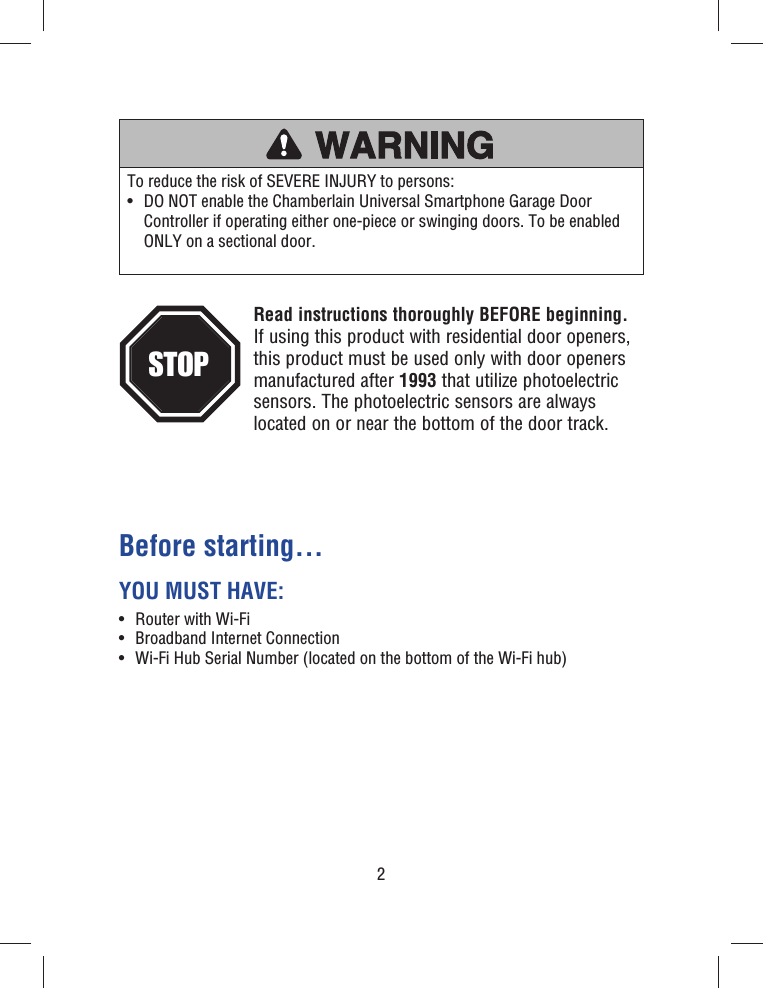 2Before starting...YOU MUST HAVE:•  Router with Wi-Fi •  Broadband Internet Connection•  Wi-Fi Hub Serial Number (located on the bottom of the Wi-Fi hub)To reduce the risk of SEVERE INJURY to persons:•   DO NOT enable the Chamberlain Universal Smartphone Garage Door Controller if operating either one-piece or swinging doors. To be enabled ONLY on a sectional door.Read instructions thoroughly BEFORE beginning.If using this product with residential door openers, this product must be used only with door openers manufactured after 1993 that utilize photoelectric sensors. The photoelectric sensors are always located on or near the bottom of the door track. STOP