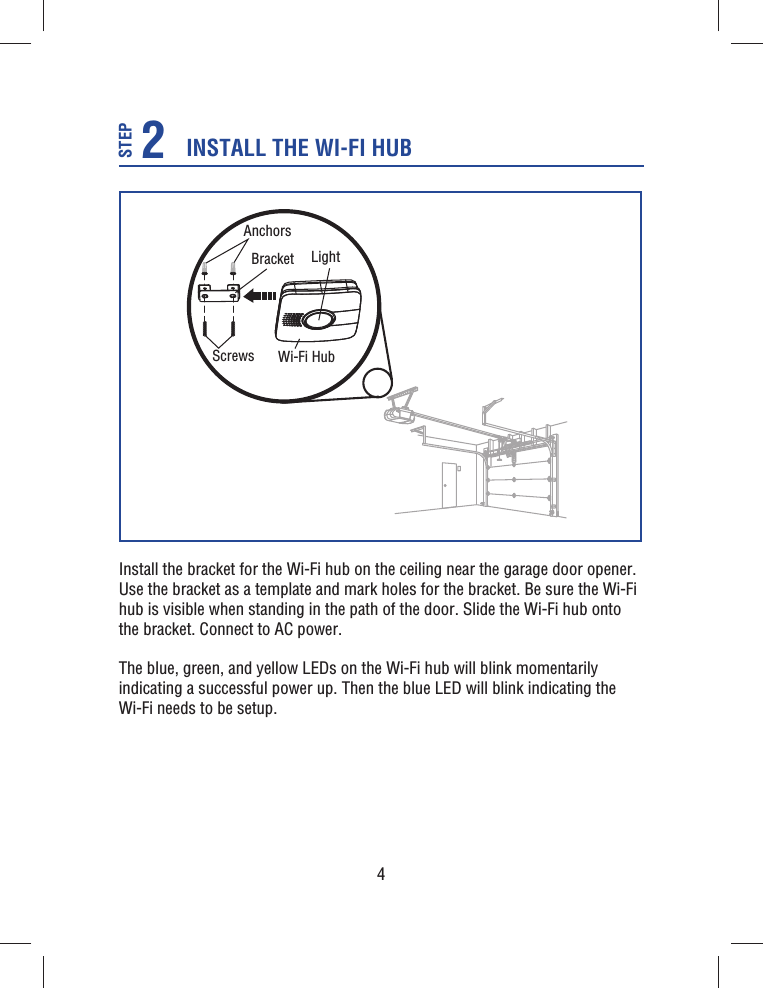 4Install the bracket for the Wi-Fi hub on the ceiling near the garage door opener. Use the bracket as a template and mark holes for the bracket. Be sure the Wi-Fi hub is visible when standing in the path of the door. Slide the Wi-Fi hub onto the bracket. Connect to AC power.The blue, green, and yellow LEDs on the Wi-Fi hub will blink momentarily indicating a successful power up. Then the blue LED will blink indicating the Wi-Fi needs to be setup.BracketAnchorsScrews Wi-Fi HubLightINSTALL THE WI-FI HUB2STEP