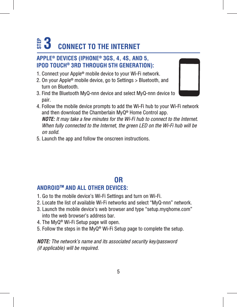 5ORAPPLE® DEVICES (IPHONE® 3GS, 4, 4S, AND 5, IPOD TOUCH® 3RD THROUGH 5TH GENERATION):1.  Connect your Apple® mobile device to your Wi-Fi network.2.  On your Apple® mobile device, go to Settings &gt; Bluetooth, and turn on Bluetooth.3.  Find the Bluetooth MyQ-nnn device and select MyQ-nnn device to pair.4.  Follow the mobile device prompts to add the Wi-Fi hub to your Wi-Fi network and then download the Chamberlain MyQ® Home Control app.NOTE: It may take a few minutes for the Wi-Fi hub to connect to the Internet. When fully connected to the Internet, the green LED on the Wi-Fi hub will be on solid.5.  Launch the app and follow the onscreen instructions.CONNECT TO THE INTERNET3STEPANDROIDTM AND ALL OTHER DEVICES:1.  Go to the mobile device’s Wi-Fi Settings and turn on Wi-Fi.2.  Locate the list of available Wi-Fi networks and select “MyQ-nnn” network.3.  Launch the mobile device’s web browser and type “setup.myqhome.com” into the web browser’s address bar.4. The MyQ® Wi-Fi Setup page will open.5. Follow the steps in the MyQ® Wi-Fi Setup page to complete the setup.NOTE: The network’s name and its associated security key/password (if applicable) will be required.