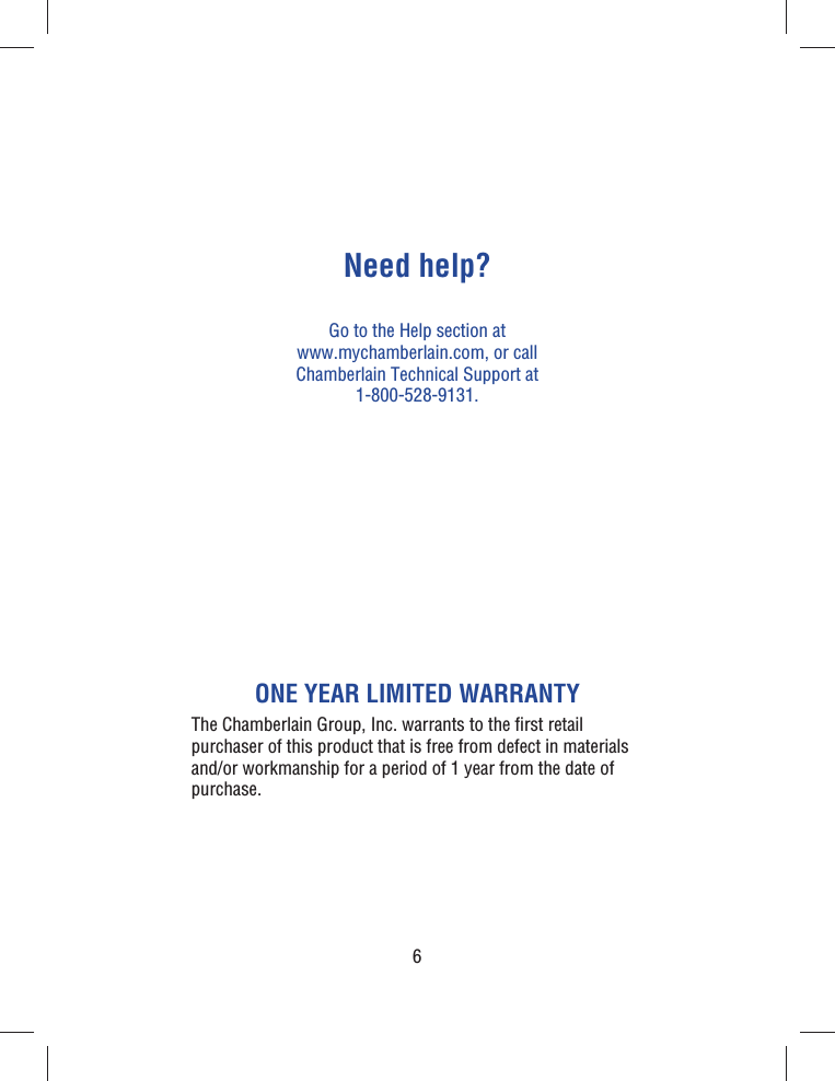 6Need help?Go to the Help section at www.mychamberlain.com, or call Chamberlain Technical Support at 1-800-528-9131.ONE YEAR LIMITED WARRANTYThe Chamberlain Group, Inc. warrants to the ﬁ rst retail purchaser of this product that is free from defect in materials and/or workmanship  for a period of 1 year from the date of purchase.